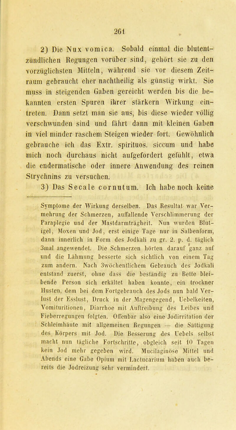 23 Die Nux vomica. Sobald einmal die blulent- ziindlichen Regungen vorüber sind, gehört sie zu den vorzüglichsten Mitteln, während sie vor diesem Zeit- raum gebraucht eher nachtheilig als günstig wirkt. Sie muss in steigenden Gaben gereicht werden bis die be- kannten ersten Spuren ihrer stärkern Wirkung ein- treten. Dann setzt man sie aus, bis diese wieder völlig verschwunden sind und fährt dann mit kleinen Gaben in viel minder raschem Steigen wieder fort. Gewöhnlich gebrauche ich das Extr. spirituos. siccum und habe mich noch durchaus nicht aufgefordert gefühlt, etwa die endermalische oder innere Anwendung des reinen Strychnins zu versuchen. 3) Das Secale cornutum. Ich habe noch keine Symptome der Wirkung derselben. Das Resultat war Ver- mehrung der Schmerzen, auffallende Verschlimmerung der Paraplegie und der Mastdarmträgheit. Nun wurden Blut— igel, Moxen und Jod, erst einige Tage nur in Salbenform, dann innerlich in Form des Jodkali zu gr. 2. p. d. täglich 3mal angewendet. Die Schmerzen hörten darauf ganz auf und die Lähmung besserte sich sichtlich von einem Tag zum andern. Nach 3wöchentlichem Gebrauch des Jodkali entstand zuerst, ohne dass die beständig zu Bette blei- bende Person sich erkältet haben konnte, ein Irockner Husten, dem bei dem Fortgebrauch des Jods nun bald Ver- lust der Esslust, Druck in der Magengegend, Uebelkeilen, Vomituritionen, Diarrhoe mit Auftreibung des Leibes und Fieberregungen folgten. Offenbar also eine Jodirritation der Schleimhäute mit allgemeinen Regungen — die Sättigung des Körpers mit Jod. Die Besserung des Uebels selbst macht nun tägliche Fortschritte, obgleich seit 10 Tagen kein Jod mehr gegeben wird. Mucilaginöse Mittel und Abends eine Gabe Opium mit Lactucarium haben auch be- reits die Jodreizung sehr vermindert.