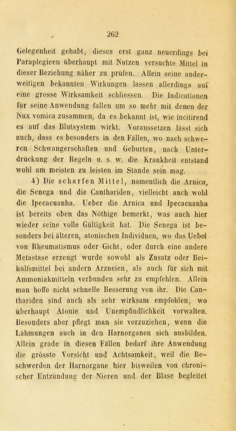 Gelegenheit gehabt, dieses erst ganz neuerdings bei Paraplegieen überhaupt mit Nutzen versuchte Mittel in dieser Beziehung näher zu prüfen. Allein seine ander- weitigen bekannten Wirkungen lassen allerdings auf eine grosse Wirksamkeit schliessen. Die Indicationen für seine Anwendung fallen um so mehr mit denen der Nux vomica zusammen, da es bekannt ist, wie incitirend es auf das Blulsystem wirkt. Voraussetzen lässt sich auch, dass es besonders in den Fällen, wo nach schwe- ren Schwangerschaften und Geburten, nach Unter- drückung der Regeln u. s. w. die Krankheit entstand wohl am meisten zu leisten im Stande sein mag. 4) Die scharfen Mittel, namentlich die Arnica, die Sencga und die Canthariden, vielleicht auch wohl die Ipecacuanha. Ueber die Arnica und Ipecacuanha ist bereits oben das Nöthige bemerkt, was auch hier wieder seine volle Gültigkeit hat. Die Senega ist be- sonders bei älteren, atonischen Individuen, wo das Uebel von Rheumatismus oder Gicht, oder durch eine andere Metastase erzeugt wurde sowohl als Zusatz oder Bei- hülfsmillel bei andern Arzneien, als auch für sich mit Ammoniakmilteln verbunden sehr zu empfehlen. Allein man hoffe nicht schnelle Besserung von ihr. Die Can- thariden sind auch als sehr wirksam empfohlen, wo überhaupt Atonie und Unempfindlichkeit vorwalten. Besonders aber pflegt man sie vorzuziehen, wenn die Lähmungen auch in den Harnorganen sieh ausbilden. Allein grade in diesen Fällen bedarf ihre Anwendung die grösste Vorsicht und Achtsamkeit, weil die Be- schwerden der Harnorgane hier bisweilen von chroni- scher Entzündung der Nieren und der Blase begleitet