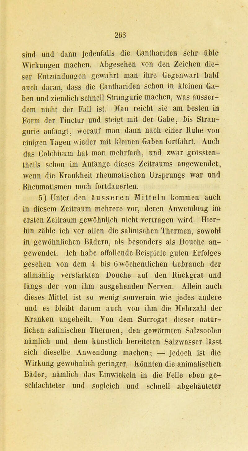sind und dann jedenfalls die Canthariden sehr üble Wirkungen machen. Abgesehen von den Zeichen die- ser Entzündungen gewahrt man ihre Gegenwart bald auch daran, dass die Canthariden schon in kleinen Ga- ben und ziemlich schnell Strangurie machen, was ausser- dem nicht der Fall ist. Man reicht sie am besten in Form der Tinctur und steigt mit der Gabe, bis Stran- gurie anfängt, worauf man dann nach einer Ruhe von einigen Tagen wieder mit kleinen Gaben fortfährt. Auch das Colchicum hat man mehrfach, und zwar grösslen- theils schon im Anfänge dieses Zeitraums angewendet, wenn die Krankheit rheumatischen Ursprungs war und Rheumatismen noch fortdauerten. 53 Unter den äusseren Mitteln kommen auch in diesem Zeitraum mehrere vor, deren Anwenduug im ersten Zeitraum gewöhnlich nicht vertragen wird. Hier- hin zähle ich vor allen die salinischen Thermen, sowohl in gewöhnlichen Bädern, als besonders als Douche an- gewendet. Ich habe affallende Beispiele guten Erfolges gesehen von dem 4 bis 6 wöchentlichen Gebrauch der allmählig verstärkten Douche auf den Rückgrat und längs der von ihm ausgehenden Nerven. Allein auch dieses Mittel ist so wenig souverain wie jedes andere und es bleibt darum auch von ihm die Mehrzahl der Kranken ungeheilt. Von dem Surrogat dieser natür- lichen salinischen Thermen, den gewärmten Salzsoolen nämlich und dem künstlich bereiteten Salzwasser lässt sich dieselbe Anwendung machen; — jedoch ist die Wirkung gewöhnlich geringer. Könnten die animalischen Bäder, nämlich das Einwickeln in die Felle eben ge- schlachteter und sogleich und schnell abgehäuteter