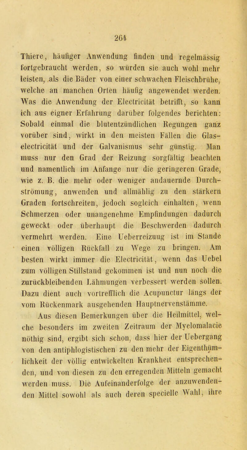 Thicrc, häufiger Anwendung finden und regelmässig fortgebraucht werden, so würden sie auch wohl mehr leisten, als die Bäder von einer schwachen Fleischbrühe, welche an manchen Orten häufig angewendet werden. Was die Anwendung der Eleclricität betrifft, so kann ich aus eigner Erfahrung darüber folgendes berichten: Sobald einmal die blutentzündlichen Regungen ganz vorüber sind, wirkt in den meisten Fällen die Glas- eleclricität und der Galvanismus sehr günstig. Man muss nur den Grad der Reizung sorgfältig beachten und namentlich im Anfänge nur die geringeren Grade, wie z. B. die mehr oder weniger andauernde Durch- slrömung, anwenden und allmählig zu den slärkern Graden fortschreiten, jedoch sogleich einhalten, wenn Schmerzen oder unangenehme Empfindungen dadurch geweckt oder überhaupt die Beschwerden dadurch vermehrt werden. Eine Ueberreizuug ist im Stande einen völligen Rückfall zu Wege zu bringen. Am besten wirkt immer die Eleclricität, wenn das Uebel zum völligen Stillstand gekommen ist und nun noch die zurückbleibenden Lähmungen verbessert werden sollen. Dazu dient auch vortrefflich die Acupunctur längs der vom Rückenmark ausgehenden Hauptneivenstämme. Aus diesen Bemerkungen über die Heilmittel, wel- che besonders im zweiten Zeitraum der Myelomalacie nöthig sind, ergibt sich schon, dass hier der Uebergang Von den antiphlogistischen zu den mehr der Eigenthüm- lichkeit der völlig entwickelten Krankheit entsprechen- den, und von diesen zu den erregenden Mitteln gemacht werden muss. Die Aufeinanderfolge der anzuwenden- den Mittel sowohl als auch deren speciellc Wahl, ihre