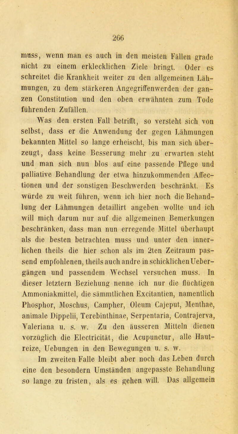 2GG muss, wenn man es auch in den meisten Fällen grade nicht zu einem erklecklichen Ziele bringt. Oder es schreitet die Krankheit weiter zu den allgemeinen Läh- mungen, zu dem stärkeren Angegriffenwerden der gan- zen Constitution und den oben erwähnten zum Tode führenden Zufällen. Was den ersten Fall betrifft, so versteht sich von selbst, dass er die Anwendung der gegen Lähmungen bekannten Mittel so lange erheischt, bis man sich über- zeugt, dass keine Besserung mehr zu erwarten steht und man sich nun blos auf eine passende Pflege und palliative Behandlung der etwa hinzukommenden Alfec- tionen und der sonstigen Beschwerden beschränkt. Es würde zu weit führen, wenn ich hier noch die Behand- lung der Lähmungen detaillirt angeben wollte und ich will mich darum nur auf die allgemeinen Bemerkungen beschränken, dass man nun erregende Mittel überhaupt als die besten betrachten muss und unter den inner- lichen theils die hier schon als im 2len Zeitraum pas- send empfohlenen, theils auch andre in schicklichen Ueber- gängen und passendem Wechsel versuchen muss. In dieser letztem Beziehung nenne ich nur die flüchtigen Ammoniakmittel, die sämmtlichen Excitantien, namentlich Phosphor, Moschus, Campher, Oleum Cajeput, Menthae, animale Dippelii, Terebinthinae, Serpentaria, Contrajerva, Yaleriana u. s. w. Zu den äusseren Mitteln dienen vorzüglich die Electricität, die Acupunctur, alle Haut- reize, Uebungen in den Bewegungen u. s. w. Im zweiten Falle bleibt aber noch das Leben durch eine den besondern Umständen angepasste Behandlung so lange zu fristen, als es gehen will. Das allgemein