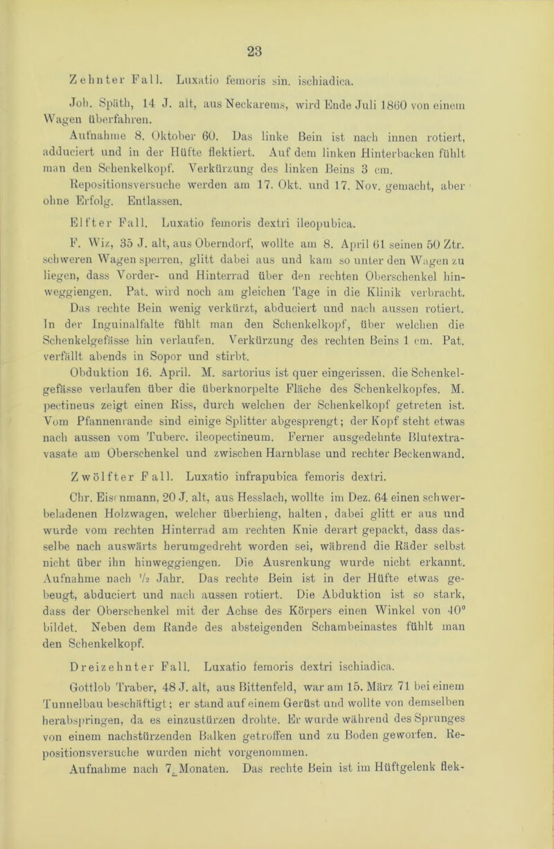 Zehnter Fall. Luxatio feraoris sin. isehiadica. Joh. Spiith, 14 J. alt, aus Neckarems, wird Ende Juli 1860 von einem VVagen Uberfahren. Autnahme 8. Oktober GO. Das linke Bein ist nach innen rotiert, adduciert und in der Hiifte flektiert. Auf dem linken Hinterbaeken fiihlt man den Schenkelkopf. Verkiirzung des linken Beins 3 cm. Repositionsversuche vverden am 17. Okt. und 17. Nov. gemacht, aber oline Erfolg. Entlassen. Elt'ter Fall. Luxatio femoris dextri ileopubica. F. Wiz, 35 J. alt, aus Oberndorf, wollte am 8. April 61 seinen 50 Ztr. scbweren Wagen sperren, glitt dabei aus und kam so unter den Wagen zu liegen, dass Vorder- und Hinterrad liber den rechten Oberscbenkel bin- weggiengen. Pat. wird nocb am gleichen Tage in die Klinik verbracht. Das rechte Bein wenig verkiirzt, abduciert und nach anssen rotiert. In der Inguinalfalte fiihlt man den Schenkelkopf, liber welchen die Schenkelgefasse bin verlaufen. Verkiirzung des rechten Beins 1 cm. Pat. verfallt abends in Sopor und stirbt. Obduktion 16. April. M. sartorius ist quer eingerissen, die Schenkel- gefasse verlaufen liber die iiberknorpelte Flache des Schenkelkopfes. M. pectineus zeigt einen Riss, durch welchen der Schenkelkopf getreten ist. Yom Pfannenrande sind einige Splitter abgesprengt; der Kopf steht etwas nach aussen vom Tuberc. ileopectineum. Ferner ausgedehnte Blutextra- vasat.e am Oberschenkel und zwischen Harnblase und rechter Beckenwand. Zwolfter Fall. Luxatio infrapubica femoris dextri. Chr. Eismmann, 20 J. alt, aus Hesslach, wollte im Dez. 64 einen schwer- beladenen Holzwagen, welcher iiberhieng, halten, dabei glitt er aus und wurde vom rechten Hinterrad am rechten Knie derart gepackt, dass das- selbe nach auswSrts herumgedreht worden sei, wabrend die Rader selbst nicht liber ihn hinweggiengen. Die Aiisrenkung wurde nicbt erkannt. Aufnahme nach ’/a Jahr. Das rechte Bein ist in der Hiifte etwas ge- beugt, abduciert und nach aussen rotiert. Die Abduktion ist so stark, dass der Oberschenkel mit der Achse des Korpers einen Winkel von 40° bildet. Neben dem Rande des absteigenden Schambeinastes fiihlt man den Schenkelkopf. Dreizehnter Fall. Luxatio feraoris dextri isehiadica. Gottlob Traber, 48 J. alt, aus Bittenfeld, war am 15. Marz 71 bei einem Tunnelbau beschaftigt; er stand auf einem Geriist, und wollte von demselben herabspringen, da es einzustlirzen drohte. Er wurde wahrend des Sprunges von einem nachstiirzenden Balken getrolfen und zu Boden geworten. Re- positionsversuche warden nicht vorgenommen. Aufnahme nach 7^Monaten. Das rechte Bein ist im Hiiftgelenk flek-