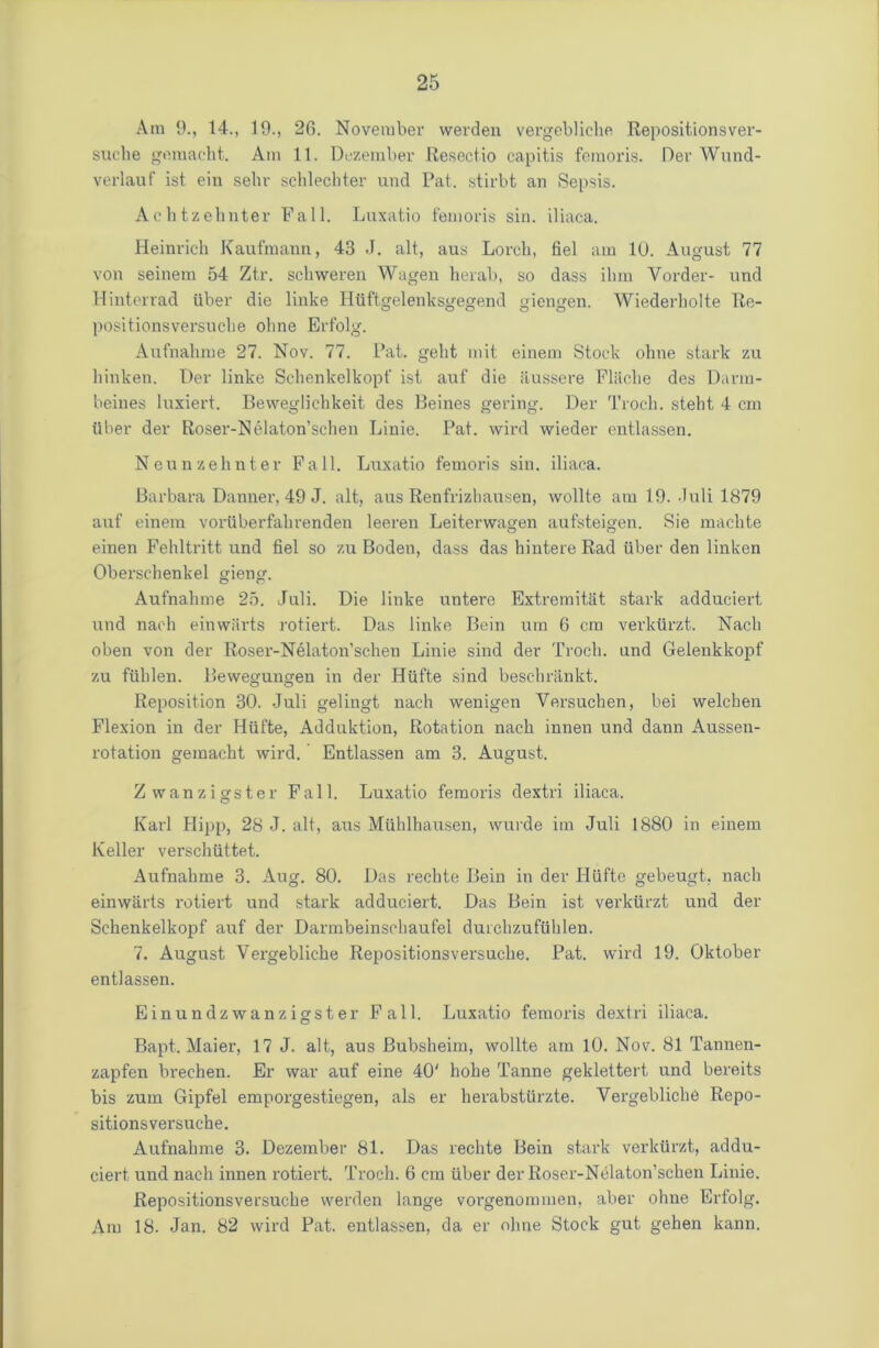 Am 9., 14., 19., 26. November werden vergebliche Repositionsver- suche gemaeht. Am 11. Dezember Reseeiio capitis femoris. Der Wund- verlauf ist ein sehr schlechter und Pat. stirbt an Sepsis. Achtzehnter Fall. Luxatio femoris sin. iliaca. Heinrich Kaufmann, 43 J. alt, aus Lorch, fiel am 10. August 77 von seinem 54 Ztr. schweren Wagen herab, so dass ihm Vorder- und Hinterrad iiber die linke Htiftgelenksgegend giengen. Wiederholte Re- positionsversuche olme Erfolg. Aufnahme 27. Nov. 77. Pat. gelit mit einem Stock ohne stark zu liinken. Der linke Schenkelkopf ist auf die aussere Fliiche des Darm- beiues luxiert. Bevveglichkeit des Beines gering. Der Troch. steht 4 cm iiber der Roser-Nelaton’schen Linie. Pat. wird wieder entlassen. Neunzehnter Fall. Luxatio femoris sin. iliaca. Barbara Danner, 49 J. alt, aus Renfrizhausen, wollte am 19. Juli 1879 auf einem voriiberfahrenden leeren Leiterwagen aufsteigen. Sie machte einen Fehltritt und fiel so zu Boden, dass das hintere Rad fiber den linken Oberschenkel gieng. Aufnahme 25. Juli. Die linke untere Extremitat stark adduciert und nach einvviirts rotiert. Das linke Bein um 6 cm verkfirzt. Nach oben von der Roser-Nelaton’schen Linie sind der Troch. und Gelenkkopf zu ffihlen. Bewegungen in der Hfifte sind beschrankt. Reposition 30. Juli gelingt nach wenigen Yersuchen, bei welchen Flexion in der Hfifte, Adduktion, Rotation nach innen und dann Aussen- rotation gemacht wird. Entlassen am 3. August. Zwanzigster Fall. Luxatio femoris dextri iliaca. Karl Hipp, 28 J. alt, aus Mfihlhausen, wurde im Juli 1880 in einem Keller verschfittet. Aufnahme 3. Aug. 80. Das rechte Bein in der PIfifte gebeugt, nach einwfirts rotiert und stark adduciert. Das Bein ist verkfirzt und der Schenkelkopf auf der Darmbeinschaufel duichzuftihlen. 7. August Vergebliche Repositionsversuche. Pat. wird 19. Oktober entlassen. Einundzwanzigster Fall. Luxatio femoris dextri iliaca. Bapt. Maier, 17 J. alt, aus Bubsheim, wollte am 10. Nov. 81 Tannen- zapfen brechen. Er war auf eine 40' hohe Tanne geklettert und bereits bis zum Gipfel emporgestiegen, als er herabsttirzte. Vergebliche Repo- sitionsversuche. Aufnahme 3. Dezember 81. Das rechte Bein stark verkfirzt, addu- ciert und nach innen rotiert. Troch. 6 cm fiber der Roser-Nelaton’schen Linie. Repositionsversuche werden lange vorgenommen, aber ohne Erfolg. Am 18. Jan. 82 wird Pat. entlassen, da er olme Stock gut gehen kann.