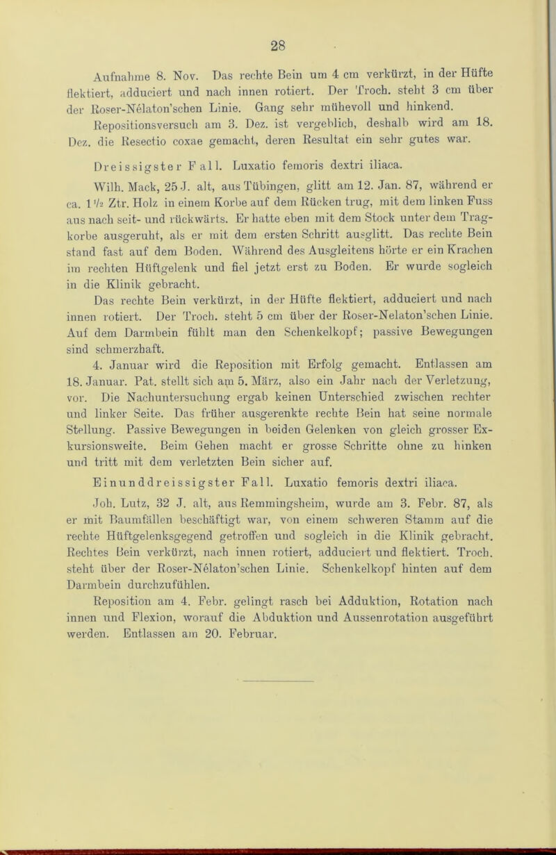 Aufnahme 8. Nov. Das rechte Bein um 4 era verkurzt, in der Hiifte flektiert, adduciert und nacli innen rotiert. Der Troch. steht 3 cm iiber der Roser-Nelaton’schen Linie. Gang sehr mtihevoll und hinkend. Repositionsversuch am 3. Dez. ist vergeblieb, desbalb wird am 18. Dez. die Resectio coxae gemacht, dei'en Resultat ein sehr gutes war. Dreissigster Fall. Luxatio femoris dextri iliaca. Wilh. Mack, 25 J. alt, aus Tubingen, glitt am 12. Jan. 87, wabrend er ca. 1 'h Ztr. Holz in einem Korbe auf dem Riicken trug, mit dem linken Fuss aus nacb seit- und nickw&rts. Er hatte eben mit dem Stock unter dem Trag- korbe ausgeruht, als er mit dem ersten Schritt ausglitt. Das rechte Bein stand fast auf dem Boden. Wahrend des Ausgleitens horte er ein Kracben ira reebten Htiftgelenk und fiel jetzt erst zu Boden. Er wurde sogleich in die Klinik gebracht. Das rechte Bein verkurzt, in der Hiifte flektiert, adduciert und nacb innen rotiert. Der Troch. steht 5 cm iiber der Roser-Nelaton’schen Linie. Auf dem Darmbein fiihlt man den Scbenkelkopf; passive Bewegungen sind schmerzhaft. 4. Januar wird die Reposition mit Erfolg gemaebt. Entlassen am 18. Januar. Pat. stellt sicb api 5. Marz, also ein Jabr nacb der Verletzung, vor. Die Nachuntersuchung ergab keinen Unterscbied zwischen recliter und linker Seite. Das friiher ausgerenkte rechte Bein hat seine normale Stellung. Passive Bewegungen in boiden Gelenken von gleich grosser Ex- kursionsweite. Beim Gehen macht er grosse Schritte obne zu hinken und tritt mit dem verletzten Bein sicber auf. Ein und dreissigster Fall. Luxatio femoris dextri iliaca. Job. Lutz, 32 J. alt, aus Remmingsheim, wurde am 3. Febr. 87, als er mit Baumfallen beschaftigt war, von einem schweren Stamm auf die rechte Hiiftgelenksgegend getrotfen und sogleich in die Klinik gebracht. Rechtes Bein verkurzt, nach innen rotiert, adduciert und flektiert. Troch. steht iiber der Roser-Nela/ton’schen Linie. Scbenkelkopf binten auf dem Darmbein durchzufiihlen. Reposition am 4. Febr. gelingt rascb bei Adduktion, Rotation nach innen und Flexion, worauf die Abduktion und Aussenrotation ausgefiibrt werden. Entlassen am 20. Februar.