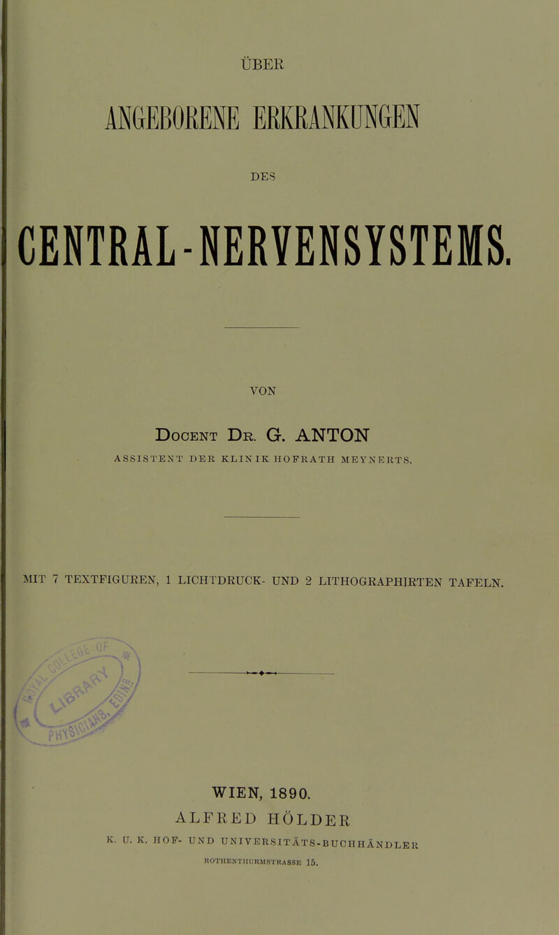 ÜBER ANGEBOKENE ERKRANKUNGEN DES CENTRÄL-NERVENSYSTEMS. VON DocENT Dr. G. ANTON ASSISTENT DER KLIN IK HO FR ATH MEYNERTS. MIT 7 TEXTFIGUREN, 1 LICHTDRUCK- UND 2 LITHOGRAPHIRTEN TAFELN. J ■ WIEN, 1890. ALFRED HOLDER K. U. K. HOF- UND UNIVERSITÄTS-BUCHHÄNDLEU ROTHKNTIIURMSTRASSE 15,