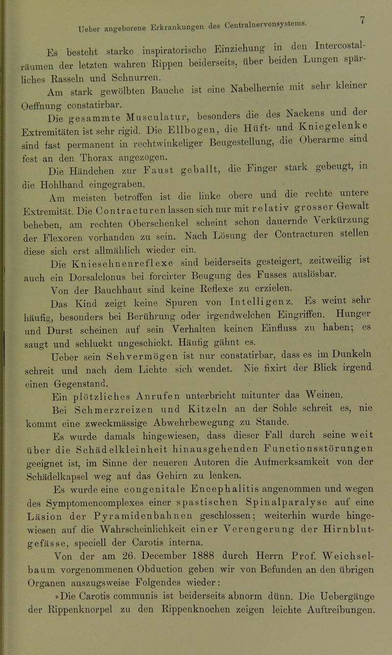 Es besteht starke inspiratorische Einziehung in den Intercostal- räumen der letzten wahren Rippen beiderseits, über beiden Lnngen spär- liches Rasseln und Schnurren. Am stark gewölbten Bauche ist eine Nabelhernie mit sehr kleiner Oeffnung constatirbar. ■, j j Die gesammte Musculatur, besonders die des Nackens und der Extremitäten ist sehr rigid. Die Ellbogen, die Hüft- und Kniegelenke sind fast permanent in rechtwinkeliger Beugestellung, die Oberarme smd fest an den Thorax angezogen. Die Händchen zur Faust geballt, die Finger stark gebeugt, m die Hohlhand eingegraben. Am meisten betroffen ist die linke obere und die rechte untere Extremität. Die Contracturen lassen sich nur mit relativ grosser Gewalt beheben, am rechten Oberschenkel scheint schon dauernde Verkürzung der Flexoren vorhanden zu sein. Nach Lösung der Contracturen stellen diese sich erst allmählich wieder ein. Die Kniesehnenreflexe sind beiderseits gesteigert, zeitweilig ist auch ein Dorsalclonus bei forcirter Beugung des Fusses auslösbar. Von der Bauchhaut sind keine Reflexe zu erzielen. Das Kind zeigt keine Spuren von Intelligenz. Es weint sehr häufig, besonders bei Berühi'ung oder irgendwelchen Eingriffen. Hunger und Durst scheinen auf sein Verhalten keinen Einfluss zu haben; es saugt und schluckt ungeschickt. Häutig gähnt es. Ueber sein Sehvermögen ist nur constatirbar, dass es im Dunkeln schreit und nach dem Lichte sich wendet. Nie fixirt der Blick irgend einen Gegenstand. Ein plötzliches Anrufen unterbricht mitunter das Weinen. Bei Schmerzreizen und Kitzeln an der Sohle schreit es, nie kommt eine zweckmässige Abwehrbewegung zu Stande. Es wurde damals hingewiesen, dass dieser Fall durch seine weit über die Schädelkleinheit hinausgehenden Functionsstörungen geeignet ist, im Sinne der neueren Autoren die Aufmerksamkeit von der Schädelkapsel weg auf das Gehirn zu lenken. Es wurde eine congenitale Encephalitis angenommen und wegen des Symptomencomplexes einer spastischen Spinalparalyse auf eine Läsion der Pyramidenbahnen geschlossen; weiterhin wurde hinge- wiesen auf die Wahrscheinhchkeit einer Verengerung der Hirnblut- gefässe, speciell der Carotis interna. Von der am 26. December 1888 durch Herrn Prof Weichsel- baum vorgenommenen Obduction geben wir von Befunden an den übrigen Organen auszugsweise Folgendes wieder: >Die Carotis communis ist beiderseits abnorm dünn. Die Uebergänge der Rippenknorpel zu den Rippenknochen zeigen leichte Auftreibungen.