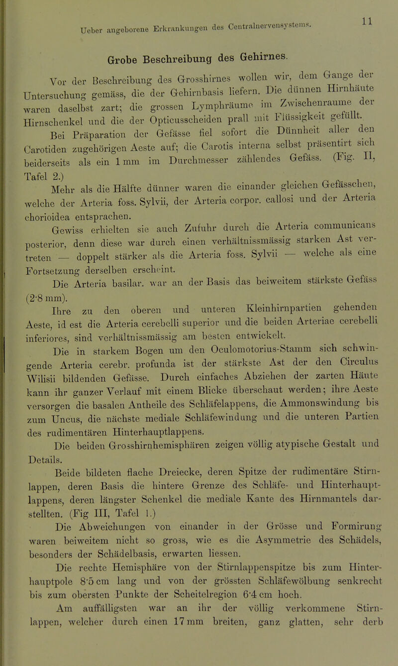 Grobe Beschreibung des Gehirnes. Vor der Besclireibimg des Grosshirnes wollen wir, dem Gange der Untersuchung gemäss, die der Gehirnbasis liefern. Die dünnen Hirnhaute waren daselbst zart; die grossen Lymphräume im Zwischenräume der Hirnschenkel und die der Opticusscheiden prall mit Flüssigkeit gefüllt Bei Präparation der Gefässe fiel sofort die Dünnheit aller den Carotiden zugehörigen Aeste auf; die Carotis interna selbst präsentirt sich beiderseits als ein 1mm im Durchmesser zählendes Gefäss. (Fig. 11, Tafel 2.) . i Mehr als die Hälfte dünner waren die einander gleichen Getasschen, welche der Arteria foss. Sylvii, der Arteria corpor. callosi und der Arteria chorioidea entsprachen. Gewiss erhielten sie auch Zufuhr durch die Arteria communicans posterior, denn diese war durch einen verhältnissmässig starken Ast ver- treten — doppelt stärker als die Arteria foss. Sylvii — welche als eine Fortsetzung derselben erscheint. Die Arteria basilar. war an der Basis das beiweitem stärkste Gefäss (2'8 mm). Ihre zu den oberen und unteren Kleinhirnpartien gehenden Aeste, id est die Arteria cerebclli superior und die beiden Arteriae cerebelli inferiores, sind verhältnissmässig am besten entwickelt. Die in starkem Bogen um den Oculomotorius-Stamm sich schwin- gende Arteria cerebr. profunda ist der stärkste Ast der den Circulus Wihsii bildenden Gefässe. Durch einfaches Abziehen der zarten Häute kann ihr ganzer Verlauf mit einem Blicke überschaut werden; ihre Aeste versorgen die basalen Antheile des Schläfelappens, die Ammonswindung bis zum Uncus, die nächste mediale Schläfewindung und die unteren Partien des rudimentären Hinterhauptlappens. Die beiden Grosshirnhemisphären zeigen völlig atypische Gestalt und Details. Beide bildeten flache Dreiecke, deren Spitze der rudimentäre Stirn- lappen, deren Basis die hintere Grenze des Schläfe- und Hinterhaupt- lappens, deren längster Schenkel die mediale Kante des Hirnmantels dar- stellten. (Fig III, Tafel 1.) Die Abweichungen von einander in der Grösse und Formirung waren beiweitem nicht so gross, wie es die Asymmetrie des Schädels, besonders der Schädelbasis, erwarten Hessen. Die rechte Hemisphäre von der Stirnlappenspitze bis zum Hinter- hauptpole 8*5 cm lang und von der grössten Schläfewölbung senkrecht bis zum obersten Punkte der Scheitelregion 64cm hoch. Am auffälligsten war an ihr der völlig verkommene Stirn- lappen, welcher durch einen 17 mm breiten, ganz glatten, sehr derb