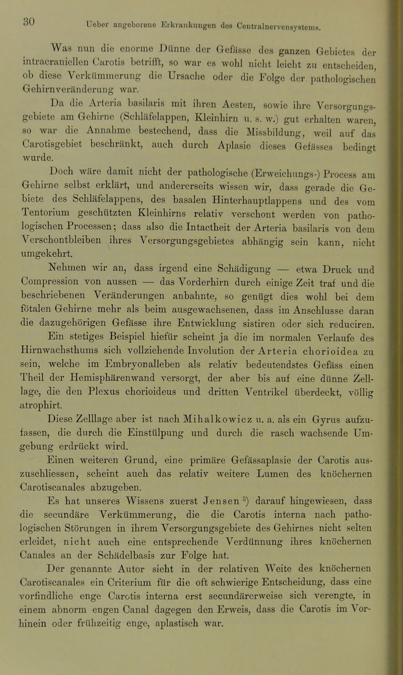 Was nun die enorme Dünne der Gefüsse des ganzen Gebietes der intracraniellen Carotis betrifFt, so war es wohl nicht leicht zu entscheiden ob diese Verkümmerung die Ursache oder die Folge der pathologischen Gehii'nveränderung war. Da die Artcria basilaris mit ihren Aesten, sowie ihre Versorgungs- gebiete am Gehirne (Schläfelappen, Kleinhirn u. s. w.) gut erhalten waren, so war die Annahme bestechend, dass die Missbildung, weil auf das Carotisgebiet beschränkt, auch durch Aplasie dieses Gefässes bedingt wurde. Doch wäre damit nicht der pathologische (Erweichungs-) Process am Gehirne selbst erklärt, und andererseits wissen wir, dass gerade die Ge- biete des Schläfelappens, des basalen Hinterhauptlappens und des vom Tente rium geschützten Kleinhirns relativ verschont werden von patho- logischen Processen; dass hIso die Intactheit der Arteria basilaris von dem Verschontbleiben ihres Versorgungsgebietes abhängig sein kann, nicht umgekehrt. Nehmen wir an, dass irgend eine Schädigung — etwa Druck und Compression von aussen — das Vorderhirn durch einige Zeit traf und die beschriebenen Veränderungen anbahnte, so genügt dies wohl bei dem fötalen Gehirne mehr als beim ausgewachsenen, dass im Anschlüsse daran die dazugehörigen Gefässe ihre Entwicklung sistiren oder sich reduciren. Ein stetiges Beispiel hiefür scheint ja die im normalen Verlaufe des Hirnwachsthums sich vollziehende Involution der Arteria chorioidea zu sein, welche im Embryonalleben als relativ bedeutendstes Gefäss einen Theil der Hemisphärenwand versorgt, der aber bis auf eine dünne Zell- lage, die den Plexus chorioideus und dritten Ventrikel überdeckt, völlig atrophirt. Diese Zelllage aber ist nach Mihalkowicz u. a. als ein Gyrus aufzu- fassen, die durch die Einstülpung und durch die rasch wachsende Um- gebung erdrückt wird. Einen weiteren Grund, eine primäre Gefässaplasie der Carotis aus- zuschliessen, scheint auch das relativ weitere Lumen des knöchernen Carotiscanales abzugeben. Es hat unseres Wissens zuerst Jensen ^) darauf hingewiesen, dass die secundäre Verkümmerung, die die Carotis interna nach patho- logischen Störungen in ihrem Versorgungsgebiete des Gehirnes nicht selten erleidet, nicht auch eine entsprechende Verdünnung ihres knöchernen Canales an der Schädelbasis zur Folge hat. Der genannte Autor sieht in der relativen Weite des knöchernen Carotiscanales ein Criterium für die oft schwierige Entscheidung, dass eine vorfindliche enge Carotis interna erst secundärerweise sich verengte, in einem abnorm engen Canal dagegen den Erweis, dass die Carotis im Vor- hinein oder frühzeitig enge, aplastisch war.