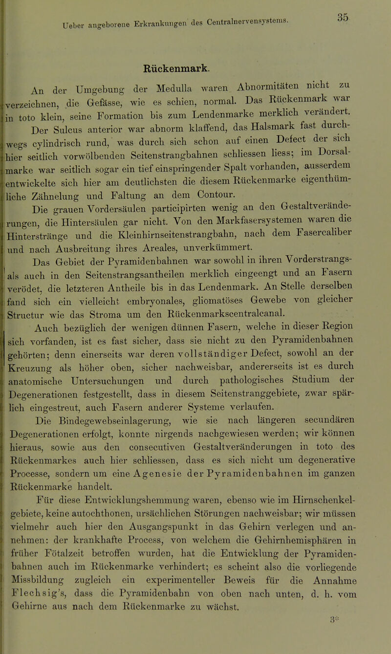 Rückenmark. An der Umgebung der Medulla waren Abnormitäten nicbt zu verzeichnen, die Gefässe, wie es schien, normal. Das Rückenmark war in toto klein, seine Formation bis zum Lendenmarke merklich verändert. Der Sulcus anterior war abnorm klaffend, das Halsmark fast durch- wegs cylindrisch rund, was durch sich schon auf einen Defect der sich hier seitlich vorwölbenden Seitenstrangbahnen schliessen Hess; im Dorsal- marke war seitlich sogar ein tief einspringender Spalt vorhanden, ausserdem entwickelte sich hier am deutlichsten die diesem Rückenmarke eigenthüm- liche Zähnelung und Faltung an dem Contour. Die grauen Vordersäulen participirten wenig an den Gestaltverände- rungen, die Hintersäulen gar nicht. Von den Markfasersystemen waren die Hinterstränge und die Kleinhirnseitenstrangbahn, nach dem Fasercaliber und nach Ausbreitung ihres Areales, unverkümmert. Das Gebiet der Pyramidenbahnen war sowohl in ihren Vorderstrangs- ais auch in den Seitenstrangsantheilen merkhch eingeengt und an Fasern verödet, die letzteren Antheile bis in das Lendenmark. An Stelle derselben fand sich ein vielleicht embryonales, ghomatöses Gewebe von gleicher Structur wie das Stroma um den Rückenmarkscentralcanal. Auch bezüghch der wenigen dünnen Fasern, welche in dieser Region sich vorfanden, ist es fast sicher, dass sie nicht zu den Pyramidenbahnen gehörten; denn einerseits war deren vollständiger Defect, sowohl an der Kreuzung als höher oben, sicher nachweisbar, andererseits ist es durch anatomische Untersuchungen und durch pathologisches Studium der Degenerationen festgestellt, dass in diesem Seitenstranggebiete, zwar spär- Hch eingestreut, auch Fasern anderer Systeme verlaufen. Die Bindegewebseinlagerung, wie sie nach längeren secundären Degenerationen erfolgt, konnte nirgends nachgewiesen werden; wir können hieraus, sowie aus den consecutiven Gestaltveränderungen in toto des Rückenmarkes auch hier schliessen, dass es sich nicht um degenerative Processe, sondern um eineAgenesie der Pyramidenbahnen im ganzen Rückenmarke handelt. Für diese Entwicklungshemmung waren, ebenso wie im Hirnschenkel- gebiete, keine autochthonen, ursächlichen Störungen nachweisbar; wir müssen vielmehr auch hier den Ausgangspunkt in das Gehirn verlegen und an- nehmen: der krankhafte Process, von welchem die Gehirnhemisphären in früher Fötalzeit betroffen wurden, hat die Entwicklung der Pyramiden- bahnen auch im Rückenmarke verhindert; es scheint also die vorliegende Missbildung zugleich ein experimenteller Beweis für die Annahme Flechsig's, dass die Pyramidenbahn von oben nach unten, d. h. vom Gehirne aus nach dem Rückenmarke zu wächst. 3-