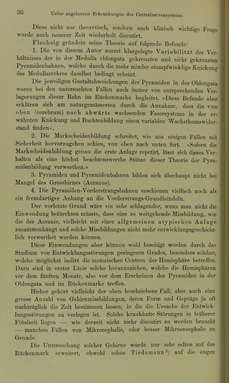 Diese nicht nur theoretisch, sondern auch klinisch wichtige Fra^^'e wurde auch neuerer Zeit wiederholt discutirt. Flechsig gründete seine Theorie auf folgende Befunde: 1. Die von diesem Autor zuerst klargelegte Variabilität des Ver- hältnisses der in der Medulla oblongata gekreuzten und nicht gekreuzten Pyramidenbahnen, welche durch die mehr minder stumpfwinklige Knickung des Medullarrohres daselbst bedingt scheint. Die jeweihgen Gestaltabweichungen der Pyramiden in der Oblongata waren bei den untersuchten Fällen auch immer von entsprechenden Ver- lagerungen dieser Bahn im Rückenmarke begleitet. »Diese Befunde aber erklären sich am naturgemässesten durch die Annahme, dass die von oben (cerebrum) nach abwärts wachsenden Fasersysteme in der er- wähnten Knickung und Buchtenbildung einen variablen Wachsthumswider- stand finden«. 2. Die Markscheidenbildung schreitet, wie aus einigen Fällen mit Sicherheit hervorzugehen schien, von oben nach unten fort. »Sofern die Markscheidenbildung genau die erste Anlage repetirt, lässt sich dieses Ver- halten als eine höchst beachtenswerthe Stütze dieser Theorie der Pyra- midenbildung verwerthen.« 3. Pyramiden und Pyramidenbahnen bilden sich überhaupt nicht bei Mangel des Grosshirnes (Acranus). 4. Die Pyramiden-Vorderstrangsbahnen erschienen vielfach noch als ein fremdartiger Anhang an die Vorderstrangs-Grundbündeln. Der vorletzte Grund wäre ein sehr schlagender, wenn man nicht die Einwendung befürchten müsste, dass eine so weitgehende Missbildung, wie die der Acranie, vielleicht mit einer allgemeinen atypischen Anlage zusammenhängt und solche Missbildungen nicht mehr entwicklungsgeschicht- lich verwerthet werden können. Diese Einwendungen aber können wohl beseitigt werden durch das Studium von Entwicklungsstörungen geringeren Grades, besonders solcher, welche möglichst isolirt die motorischen Centren der Hemisphäre betreffen. Dazu sind in erster Linie solche heranzuziehen, welche die Hemisphären vor dem fünften Monate, also vor dem Erscheinen der Pyramiden in der Oblongata und im Rückenmarke treffen. Hieher gehört vielleicht der oben beschriebene Fall; aber auch eine grosse Anzahl von Gehirnmissbildungen, deren Form und Gepräge ja oft nachträghch die Zeit bestimmen lassen, in die die Ursache der Entwick- lungsstörungen zu verlegen ist. Solche krankhafte Störungen in früherer Fötalzeit liegen — wie derzeit nicht mehr discutirt zu werden braucht — manchen Fällen von Mikrocephalie, oder besser Mikroencephalie zu Grunde. Die Untersuchung solcher Gehirne wurde nur sehr selten auf das Rückenmark erweitert, obwohl schon Tiedemann •') auf die engen