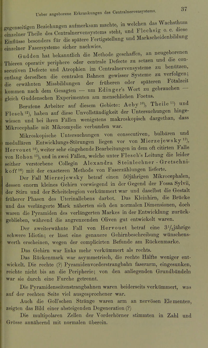 87 Ueber angeborene Erkrankungen des Centrainervensystems. gegenseitigen Beziehungen aufmerksam machte, in welchen das Wachsthum einzelner Theile des Centralnervensystems steht, und Flechsig o. c diese Süsse besonders für die spätere Fertigstellung und Markscheidenbildung 1 einzelner Fasersysteme sicher nachwies. Gudden hat bekannthch die Methode geschaffen, an neugeborenen Thieren operativ periphere oder centrale Defecte zu setzen und die con- secutiven Defecte und Atrophien im Centrainervensysteme zu benutzen, 'entlang derselben die centralen Bahnen gewisser Systeme zu verfolgen; die erwähnten Missbildungen der früheren oder späteren Fötalzeit kommen nach dem Gesagten - um Edinger's Wort zu gebrauchen - gleich Guddenschen Experimenten am menschhchen Foetus. Berufene Arbeiter auf diesem Gebiete: Theile i^) und Flesch^2)^ haben auf diese UnVollständigkeit der Untersuchungen Hnge- wiesen und bei ihren Fällen wenigstens makroskopisch dargethan, dass Mikrocephalie mit Mikromyehe verbunden war. Mikroskopische Untersuchungen von consecutiven, bulbären und medullären Entwicklungs-Störungen liegen vor von Mierzejewsky i^), Hervouet 1^), weiter sehr eingehende Bearbeitungen in dem oft citirten Falle von Rohon ^% und in zwei Fällen, welche unter Flesch's Leitung die leider seither verstorbene Collegin Alexandra Steinlechner - Gretschni- koff mit der exacteren Methode von Faserzählungen lieferte. Der Fall Mierzejewsky betraf einen 50jährigen Mikrocephalen, dessen enorm kleines Gehirn vorwiegend in der Gegend der Fossa Sylvii, der Stirn und der Scheitelregion verkümmert war und daselbst die Gestalt früherer Phasen des Uterinallebens darbot. Das Kleinhirn, die Brücke und das verlängerte Mark näherten sich den normalen Dimensionen, doch waren die Pyramiden des verlängerten Markes in der Entwicklung zurück- geblieben, während die angrenzenden Oliven gut entwickelt waren. Der zweiterwähnte Fall von Hervouet betraf eine S^gjährige schwere Idiotin; er lässt eine genauere Gehirnbeschreibung wünschens- werth erscheinen, wegen der comphcirten Befunde am Rückenmarke. Das Gehirn war links mehr verkümmert als rechts. Das Rückenmark war asymmetrisch, die rechte Hälfte weniger ent- wickelt. Die rechte (?) Pyramidenvorderstrangbahn faserarm, eingesunken, reichte nicht bis an die Peripherie; von den anliegenden Grundbündeln war sie durch eine Furche getrennt. Die Pyramidenseitenstrangbahnen waren beiderseits verkümmert, was auf der rechten Seite viel ausgesprochener war. Auch die Goll'schen Stränge waren arm an nervösen Elementen, zeigten das Bild einer absteigenden Degeneration (?) Die multipolaren Zellen der Vorderhörner stimmten in Zahl und Grösse annähernd mit normalen überein.