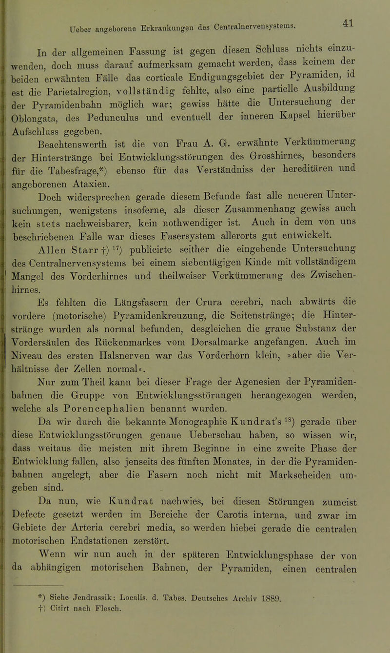 In der allgemeinen Fassung ist gegen diesen Schluss nichts einzu- wenden, doch muss darauf aufmerksam gemacht werden, dass keinem der beiden erwähnten Fälle das corticale Endigungsgebiet der Pyramiden, id . est die Parietalregion, vollständig fehlte, also eine partielle Ausbildung der Pyramidenbahn möglich war; gewiss hätte die Untersuchung der Oblongata, des Pedunculus und eventuell der inneren Kapsel hierüber i Aufschlass gegeben. Beachtenswerth ist die von Frau A. G. erwähnte Verkümmerung der Hinterstränge bei Entwicklungsstörungen des Grosshirnes, besonders für die Tabesfrage,*) ebenso für das Verständniss der hereditären und angeborenen Ataxien. Doch widersprechen gerade diesem Befunde fast alle neueren Unter- I suchungen, wenigstens insoferne, als dieser Zusammenhang gewiss auch kein stets nachweisbarer, kein nothwendiger ist. Auch in dem von uns ' beschriebenen Falle war dieses Fasersystem allerorts gut entwickelt. Allen Starr t) publicirte seither die eingebende Untersuchung , des Centrainervensystems bei einem siebentägigen Kinde mit vollständigem Mangel des Vorderhirnes und theilweiser Verkümmerung des Zwischen- ! hirnes. Es fehlten die Längsfasern der Crura cerebri, nach abwärts die vordere (motorische) Pyramidenkreuzung, die Seitenstränge; die Hinter- stränge wurden als normal befunden, desgleichen die graue Substanz der Vordersäulen des Rückenmarkes vom Dorsalmarke angefangen. Auch im Niveau des ersten Halsnerven war das Vorderhorn klein, »aber die Ver- hältnisse der Zellen normal«. Nur zum Theil kann bei dieser Frage der Agenesien der Pyramiden- I bahnen die Gruppe von Entwicklungsstörungen herangezogen werden, 1 welche als Porencephalien benannt wurden. Da wir durch die bekannte Monographie Kundrat's ^^) gerade über diese Entwicklungsstörungen genaue Ueberschau haben, so wissen wir, dass weitaus die meisten mit ihrem Beginne in eine zweite Phase der j Entwicklung fallen, also jenseits des fünften Monates, in der die Pyramiden- bahnen angelegt, aber die Fasern noch nicht mit Markscheiden um- geben sind. Da nun, wie Kundrat nachwies, bei diesen Störungen zumeist Defecte gesetzt werden im Bereiche der Carotis interna, und zwar im Gebiete der Arteria cerebri media, so werden hiebei gerade die centralen ! motorischen Endstationen zerstört. Wenn wir nun auch in der späteren Entwicklungsphase der von da abhängigen motorischen Bahnen, der Pyramiden, einen centralen *) Siehe Jendrassik: Localis, d. Tabes. Deutsches Archiv 1889. t) Citirt nach Flesch.