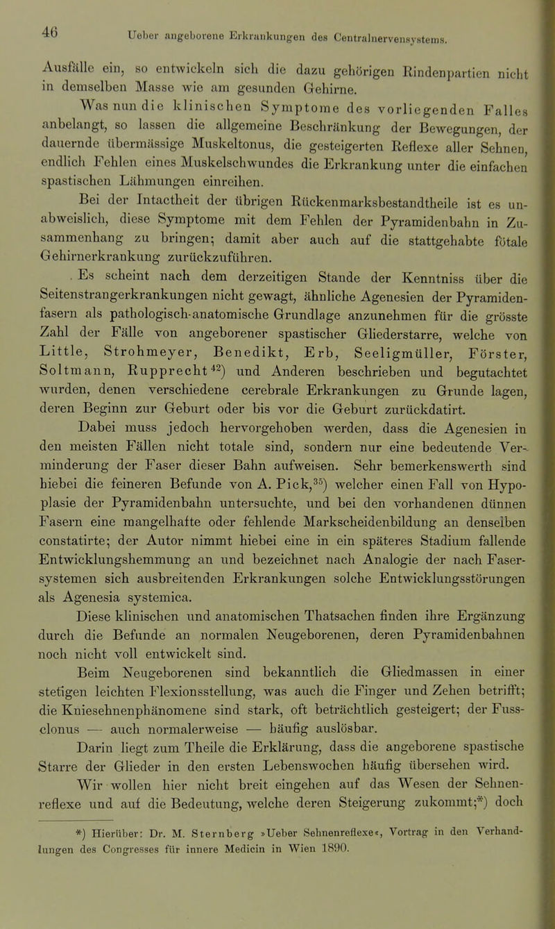 AusftlUe ein, so entwickeln sich die dazu gehörigen Rindenpartien nicht in demselben Masse wie am gesunden Gehirne. Was nun die klinischen Symptome des vorliegenden Falles anbelangt, so lassen die allgemeine Beschränkung der Bewegungen, der dauernde übermässige Muskeltonus, die gesteigerten Reflexe aller Sehnen endlich Fehlen eines Muskelschwundes die Erkrankung unter die einfachen spastischen Lähmungen einreihen. Rückenmarksbestandtheile ist es un- abweislich, diese Symptome mit dem Fehlen der Pyramidenbahn in Zu- sammenhang zu bringen; damit aber auch auf die stattgehabte fötale G ehirnerkrankung zurückzuführen. . Es scheint nach dem derzeitigen Stande der Kenntniss über die Seitenstrangerkrankungen nicht gewagt, ähnliche Agenesien der Pyramiden- fasern als pathologisch-anatomische Grundlage anzunehmen für die grösste Zahl der Fälle von angeborener spastischer Ghederstarre, welche von Little, Strohmeyer, Benedikt, Erb, Seeligmüller, Förster, Soltmann, Rupprecht^^^ und Anderen beschrieben und begutachtet wurden, denen verschiedene cerebrale Erkrankungen zu Grunde lagen, deren Beginn zur Geburt oder bis vor die Geburt zurückdatirt. Dabei muss jedoch hervorgehoben werden, dass die Agenesien in den meisten Fällen nicht totale sind, sondern nur eine bedeutende Ver- minderung der Faser dieser Bahn aufweisen. Sehr bemerkenswerth sind hiebei die feineren Befunde von A. Pick,^^) welcher einen Fall von Hypo- plasie der Pyramidenbahn untersuchte, und bei den vorhandenen dünnen Fasern eine mangelhafte oder fehlende Markscheidenbildung an denselben constatirte; der Autor nimmt hiebei eine in ein späteres Stadium fallende Entwicklungshemmung an und bezeichnet nach Analogie der nach Faser- systemen sich ausbreitenden Erkrankungen solche Entwicklungsstörungen als Agenesia systemica. Diese klinischen und anatomischen Thatsachen finden ihre Ergänzung durch die Befunde an normalen Neugeborenen, deren Pyramidenbahnen noch nicht voll entwickelt sind. Beim Neugeborenen sind bekanntlich die Gliedmassen in einer stetigen leichten Flexionsstellung, was auch die Finger und Zehen betrifft; die Kniesehnenphänomene sind stark, oft beträchtlich gesteigert; der Fuss- clonus — auch normalerweise — häufig auslösbar. Darin liegt zum Theile die Erklärung, dass die angeborene spastische Starre der Glieder in den ersten Lebenswochen häufig übersehen wird. Wir wollen hier nicht breit eingehen auf das Wesen der Sehnen- reflexe und auf die Bedeutung, welche deren Steigerung zukommt;*) doch *) Hierüber: Dr. M. Sternberg »lieber Sehnenreflexe«, Vortrag in den Verhand- lungen des Congresses für innere Medicin in Wien 1890.