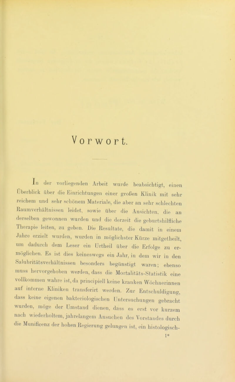 Vorwort. In der vorliegenden Arbeit wurde beabsichtigt, einen Überblick über die Einrichtungen einer großen Klinik mit sehr reichem und sehr schönem Materiale, die aber an sehr schlechten Raumverhältnissen leidet, sowie über die Ansichten, die an derselben gewonnen wurden und die derzeit die geburtshilfliche Therapie leiten, zu geben. Die Resultate, die damit in einem Jahre erzielt wurden, wurden in möglichster Kürze mitgetheilt, um dadurch dem Leser ein Urtheil über die Erfolge zu er- möglichen. Es ist dies keinesw(>gs ein Jahr, in dem wir in den Salubritätsverhältnissen besonders begünstigt waren; ebenso muss hervorgehoben werden, dass die Mortalitäts-Statistik eine vollkommen wahre ist, da principiell keine kranken W.ichnerinnen auf interne Kliniken transferirt werden. Zui- Entschuldigung, dass keine eigenen bakteriologischen Untersuchungen gebracht wurden, möge der Umstand dienen, dass es er.st vor kurzem nach wiederholtem, jahrelangem Ansuchen des Vorstandes durch die Munificenz der hohen Regierung gelungen ist, ein histologisch- 1*