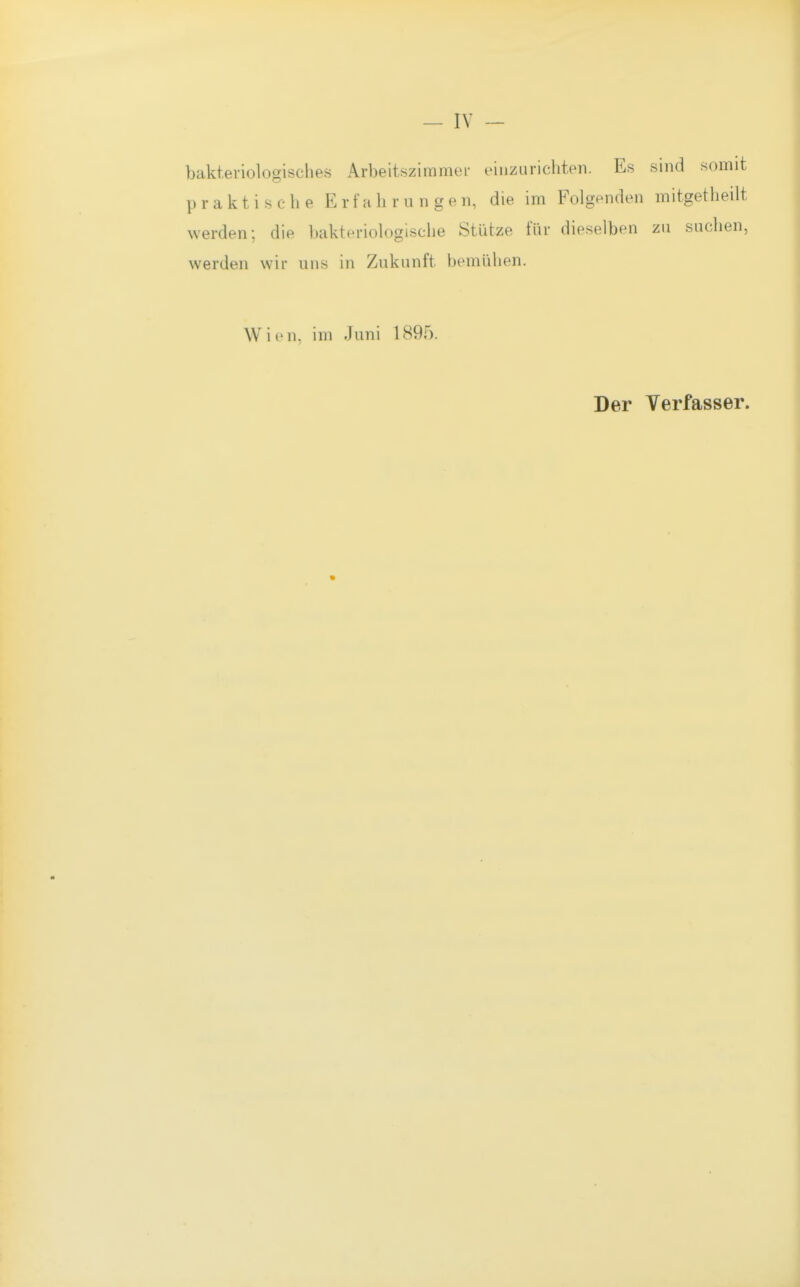 bakteriologisches Arbeitszimmei- einzurichten. Es sind somit praktische Erfahrungen, die im Folgenden mitgetheilt werden; die bakteriologische Stütze für dieselben zu suchen, werden wir uns in Zukunft bemühen. Wien, im Juni 1895. Der Verfasser.