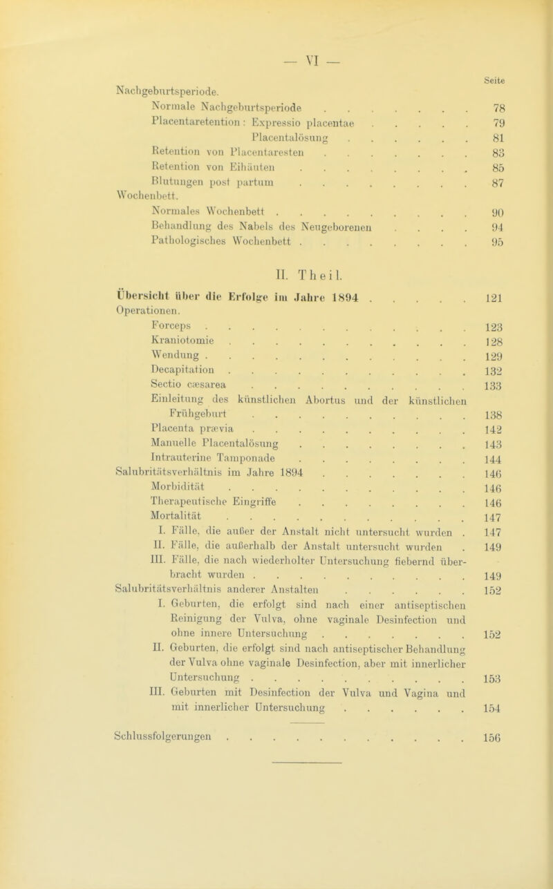 Seite Nacligeburtsperiode. Normale Nachgeburtsperiode 78 Placentaretentioii: Expressio placentae 79 Placentalösung 81 Reteution von Flacentaresten 83 Retention von Eihäuten 85 Blutungen post partum 87 Wochenbett. Normales Wochenbett 90 Behandl ung des Nabels des Nexigcborenen .... 94 Pathologisches Wochenbett 95 II. Theil. Übersicht über die Erfolge im Jalire 1894 121 Operationen. Forceps 123 Kraniotomie 128 Wendung 129 Decapitation 132 Sectio cjesarea 133 Einleitung des künstlichen Abortus und der künstlichen Frühgeburt 138 Placenta praevia 142 Manuelle Placentalösung 143 Intrauterine Tampon ade 144 Salubritätsverhältnis im Jahre 1894 146 Morbidität 146 Therapeutische Eingriffe 146 Mortalität 147 I. Fälle, die außer der Anstalt nicht untersucht wurden . 147 II. Fälle, die außerhalb der Anstalt untersucht wui'den . 149 III. Fälle, die nach wiederholter Untersuchung fiebernd über- bracht wurden 149 Salubritätsverhältnis anderer Anstalten 152 I. Geburten, die erfolgt sind nach einer antiseptischen Reinigung der Vulva, ohne vaginale Desinfection und ohne innere Untersuchung 152 II. Geburten, die erfolgt sind nach antiseptischer Behandlung der Vulva ohne vaginale Desinfection, aber mit innerlicher Untersuchung 153 III. Geburten mit Desinfection der Vulva und Vagina und mit innerlicher Untersuchung 154 Schlussfolgerungen 156