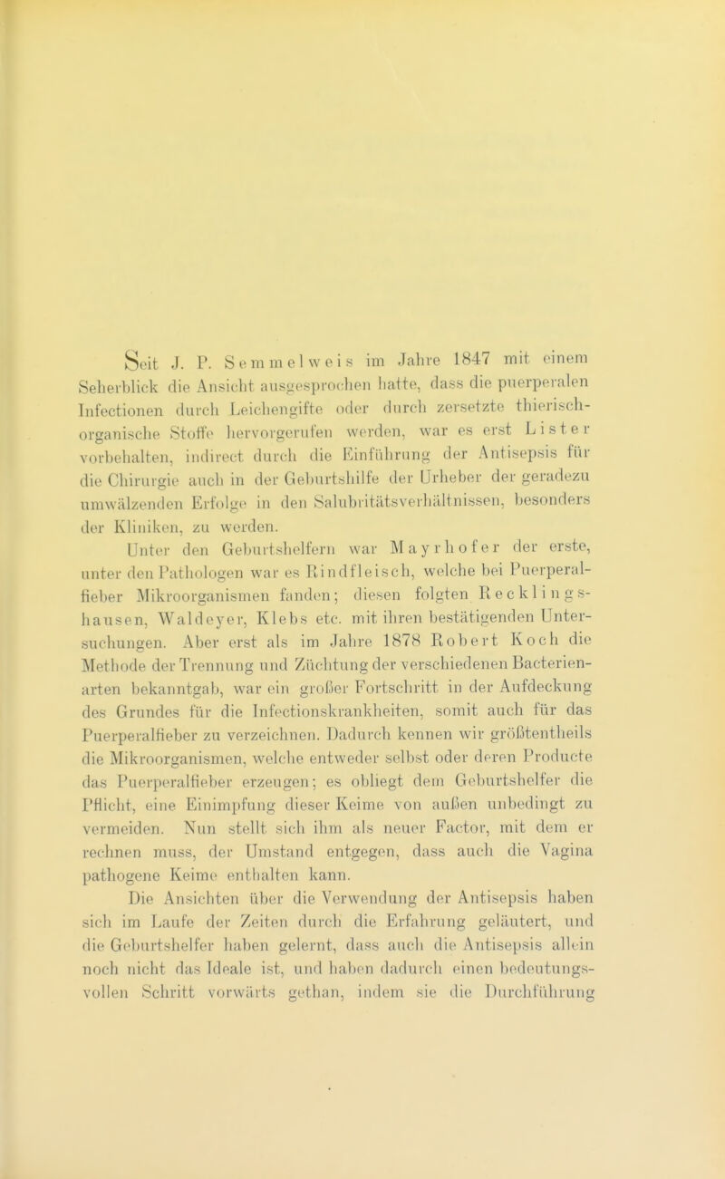 Seit J. P. Semmel weis im Jahre 1847 mit einem Seheiblick die Ansicht aiisgesproclien iiatte, dass die puerperalen Infectionen durch Leichengifte (^ler durch zersetzte thierisch- organische Stoffe hervorgerufen w(>rden, war es erst L i s t e r vorbehalten, indirect durch die Einführung der Antisepsis für die Chirurgie auch in der Geburtshilfe der Urheber der geradezu umwälzenden Erfolge in den Salubritätsverhältnissen, besonders der Kliniken, zu werden. Unter den Geburtshelfern war Mayrhofer der erste, unter den Pathologen war es Rindfleisch, welche bei Puerperal- fieber Mikroorganismen fanden; diesen folgten Recklings- hausen, Waldeyer, Klebs etc. mit ihren bestätigenden Unter- suchungen. Aber erst als im Jahre 1878 Robert Koch die Methode der Trennung und Züchtung der verschiedenen Bacterien- arten bekanntgab, war ein großer Fortschritt in der Aufdeckung des Grundes für die Infectionskrankheiten, somit auch für das Puerperalfieber zu verzeichnen. Dadurch kennen wir größtentheils die Mikroorganismen, welche entweder selbst oder deren Producte das Puerperalfieber erzeugen; es obliegt dem Geburtshelfer die Pflicht, eine Einimpfung dieser Keime von außen unbedingt zu vermeiden. Nun stellt sich ihm als neuer Factor, mit dem er rechnen muss, der Umstand entgegen, dass auch die Vagina pathogene Keime enthalten kann. Die Ansichten über die Verwendung der Antisepsis haben sich im Laufe der Zeiten durch die Erfahrung geläutert, und die Geburtshelfer haben gelernt, dass auch die Antisepsis alkin noch nicht das Ideale ist, und haben dadurch einen bedeutungs- vollen Schritt vorwärts gethan, indem sie die Durchführung