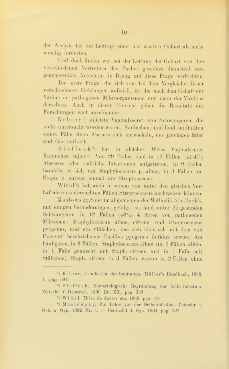 der Asepsis bei der Leitung einer normalen Geburt als noth- wendig forderten. Und doch finden wir })ei der Leitung der Geburt von den verschiedenen Vertretern des Faches geradezu diametral ent- gegengesetzte Ansichten in Bezug auf diese Frage verfochten. Die erste Frage, die sich uns bei dem Vergleiche dieser versciiiedenen Richtungen aufwirft, ist die nach dem Gehalt der Vagina an pathogenen Mikroorganismen und nach der Virulenz derselben. Auch in dieser Hinsicht gehen die Resultate der Forschungen weit auseinander. Kehrer') injicirte Vaginalsecret von Schwangeren, die nicht untersucht worden waren, Kaninchen, und fand im fünften seiner Fälle einen Abscess sich entwickeln, der jauchigen Eiter und Gas enthielt. Steffeck^j hat in gleicher Weise Vaginalsecret Kaninchen injicirt. Von 29 Fällen sind in 12 Fällen (41-4Vo) iVbscesse oder tödtliche Infectionen aufgetreten. In 9 Fällen handelte es sich um Staphylococcus p. albus, in Fällen um Staph. p. aureus, einmal um Streptococcus. Widal^) hat auch in einem von unter den gleichen Ver- hältnissen untersuchten Fällen Streptococcus nachweisen können. Maslowsky,*)der im allgemeinen der Methodik Steffeck's, mit einigen Veränderungen, gefolgt ist, fand unter 25 gesunden Schwangeren in 12 Fällen (48Vo) 4 Arten von pathogenen Mikroben: Staphylococcus albus, citreus und Streptococcus pyogenes, und ein Stäbchen, das sich identisch mit dem von Passet beschriebenen Bacillus pyogenes foetidus erwies. Am häufigsten, in 8 Fällen, Staphylococcus albus (in (> Fällen allein, in 1 Falle gemischt mit Staph. citreus und in 1 Falle mit Stäbchen), Staph. citreus in 3 Fällen, wovon in 2 Fällen ohne 1) Kehr er, Desinfection der Genitalien. Müllers Handbuch, 1888, I., pag. 591. ^) Steffeck. Bacteriologische Begründung der Selbstinfection. Zeitschr. f. Geburtsh. 1890, Bd. XX., pag. 339. 3) Widal, These de doctor etc. 1889. pag. 19. Maslowsky, Zur Lohre von der Selbstinfection. Zeitschr. t. Geb. u. Gyn. 1892, Nr. 4. — Centralbl. f. Gyn. 1894, pag. 797.