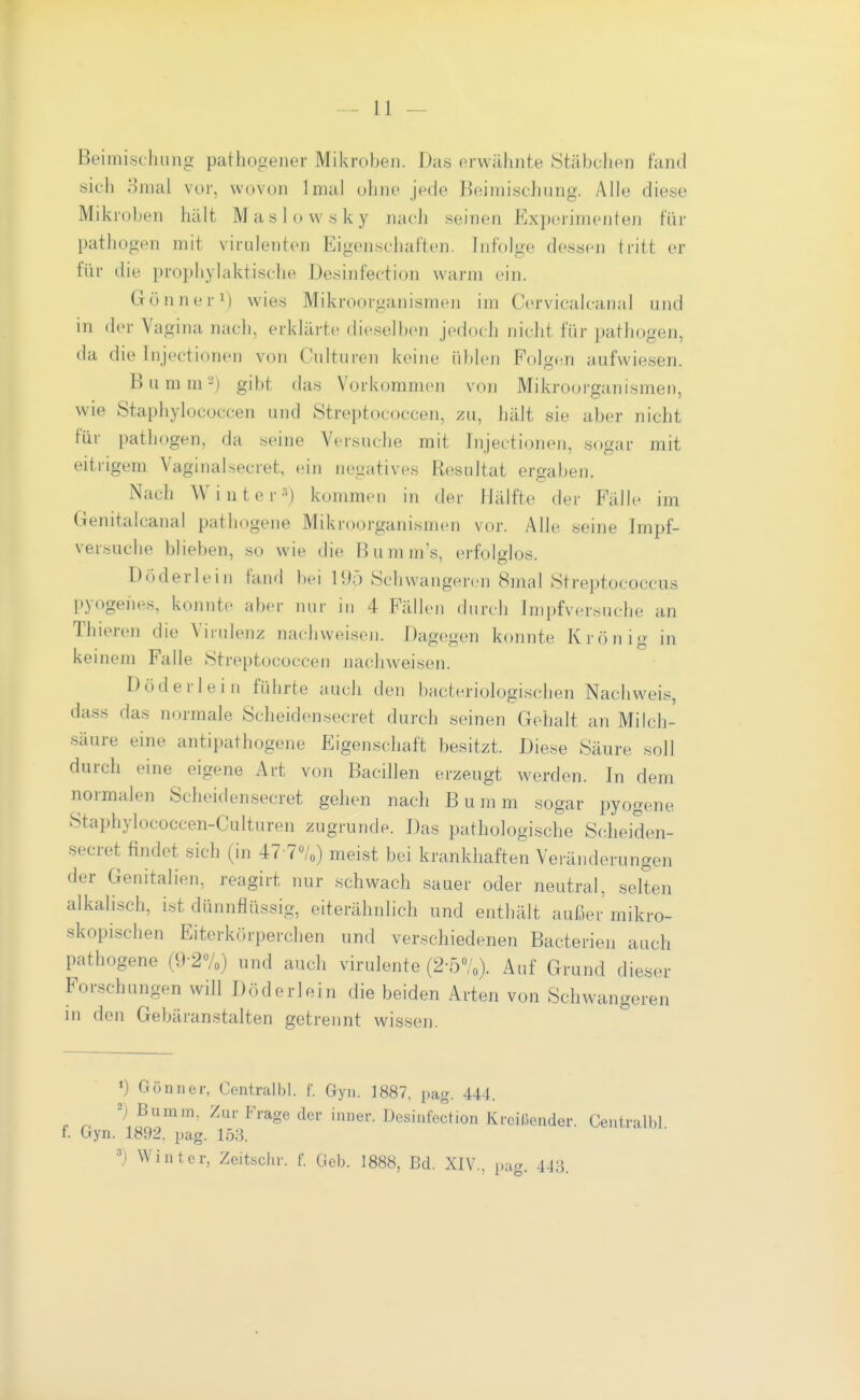 Beimischung pathogener Mikroben. Das erwähnte iStäbchen fand sich omal vor, wovon Imal ohne jede Beimischung. Alle diese Mikroben hält Maslowsky nach seinen Experimenten für patiiogen mit virulenten Eigenschaften. Infolge dessen tritt er für die prophylaktische Desinfection warm ein. Gönner^ wies Mikroorganismen im Cervicalcanal und in der Vagina nach, erklärte dieselben jedoch nicht für pathogen, da die Injectionen von Culturen keine üblen Folgen aufwiesen. Bumm^) gibt das Vorkommen von Mikrooi-ganismen, wie Staphylococcen und Streptococcen, zu, Ijält sie aber nicht für pathogen, da seine Versuche mit Injectionen, sogar mit eitrigem Vaginalsecret, ein negatives Resultat ergaben. Nach Winter 3) kommen in der Hälfte der Fälle im Genitalcanal pathogene Mikroorganismen vor. Alle seine Impf- ver.suche blieben, so wie die Bumm's, erfolglos. Döderlein fand bei H)ö Schwangeren 8mal Streptococcus pyogenes, konnte aber nur in 4 Fällen durcli Impfversuche an Thieren die Virulenz nachweisen. Dagegen konnte Krön ig in keinem Falle Streptococcen nachweisen. Döderlein führte auch den bacteriologischen Nachweis, dass das normale Scheidensecret durch seinen Gehalt an Milch- säure eine antipathogene Eigenschaft besitzt. Diese Säure soll durch eine eigene Art von Bacillen erzeugt werden. In dem normalen Scheidensecret gehen nach Bumm sogar pyogene Staphylococcen-Culturen zugrunde. Das pathologische Scheiden- secret findet sich (in 47-7Vo) meist bei krankhaften Veränderungen der Genitalien, reagirt nur schwach sauer oder neutral, selten alkahsch, ist dünnflüssig, eiterähnlich und enthält außer mikro- skopischen Eitcrkörperchen und verschiedenen Bacterien auch pathogene (9-2%) und auch virulente (2-5%). Auf Grund dieser Forschungen will Döderlein die beiden Arten von Schwangeren in den Gebäranstalten getrennt wissen. *) GÖHiier, Centralbl. f. Gyn. 1887. pag. 444. e n '\^^'^'^' ^''^^^ ßesiiifection Kreißender. Centralbl f. Gyn. 1892. pag. 158. ') Winter, Zcitsciir. f. Geb. 1888, J3d. XIV., pag. 443.