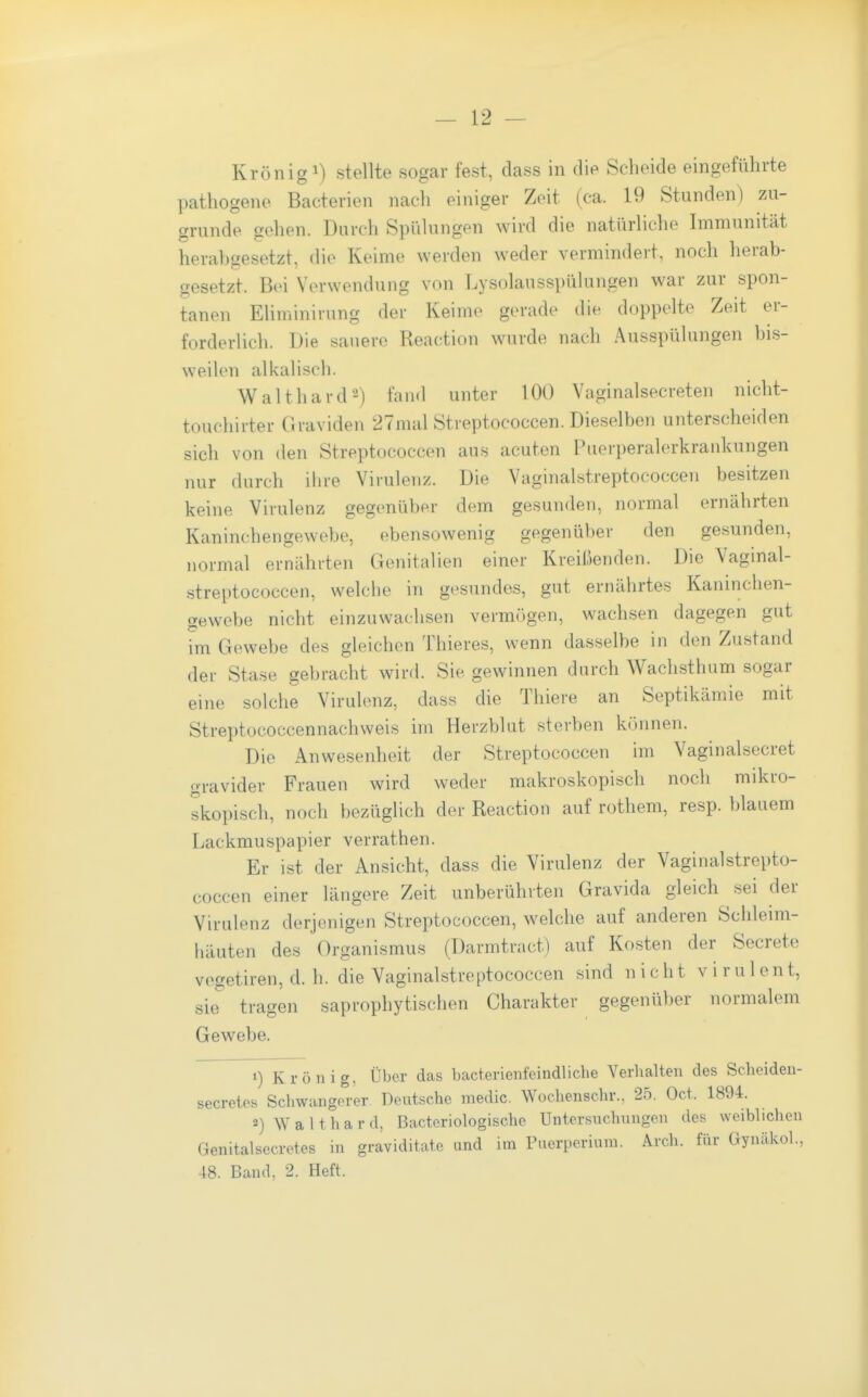 Krönig 1) stellte sogar fest, dass in di^ Scheide eingeführte pathogeno Bacterien nach einiger Zeit (ca. 19 Stunden) zu- grunde gehen. Durch Spülungen wird die natürliche Immunität herahgesetzt, die Keime werden weder vermindert, noch herab- gesetzt. Bei Verwendung von Lysolausspülungen war zur spon- tanen Eliminirung der Keime gerade die doppelte Zeit er- forderlich. Die sauere Reaction wurde nach Ausspülungen bi.s- weilen alkalisch. Waithard2) fand unter 100 Vaginalse.creten nicht- touchirter Graviden 27mal Streptococcen. Dieselben unterscheiden sich von den Streptococcen aus acuten Puerperalerkrankungen nur durch ihre Virulenz. Die Vaginal.streptococcen besitzen keine Virulenz gegenüber dem gesunden, normal ernährten Kaninchengewebe, ebensowenig gegenüber den gesunden, normal ernährten Genitalien einer Kreißenden. Die Vaginal- .streptococcen, welche in gesundes, gut ernährtes Kaninclien- gewebe nicht einzuwachsen vermögen, wachsen dagegen gut im Gewebe des gleichen Thieres, wenn dasselbe in den Zustand der Stase gebracht wird. Sie gewinnen durch Wachsthum sogar eine solche Virulenz, dass die Thiere an Septikämie mit Streptococcennachweis im Herzblut sterben können. Die Anwesenheit der Streptococcen im Vaginalsecret gravider Frauen wird weder makroskopisch noch mikro- skopisch, noch bezüglich der Reaction auf rothem, resp. blauem Lackmuspapier verrathen. Er ist der Ansicht, dass die Virulenz der Vaginalstrepto- coccen einer längere Zeit unberührten Gravida gleich sei der Virulenz derjenigen Streptococcen, welche auf anderen Schleim- häuten des Organismus (Darmtract) auf Kosten der Secrete vegetiren, d. h. die Vaginalstreptococcen sind nicht virulent, sie tragen saprophytischen Charakter gegenüber normalem Gewebe. 1) Krönig, Über das bacterienfeindliche Verhalten des Sclieiden- secretes Schwangorer Deutsche medic. Wochenschr.. 25. Oct. 1894. 2) Waithard, Bacteriologische üntemichnngen des weiblichen Genitalsecretes in graviditate und im Puerperium. Arch. für Gyncäkol., 48. Band, 2. Heft.