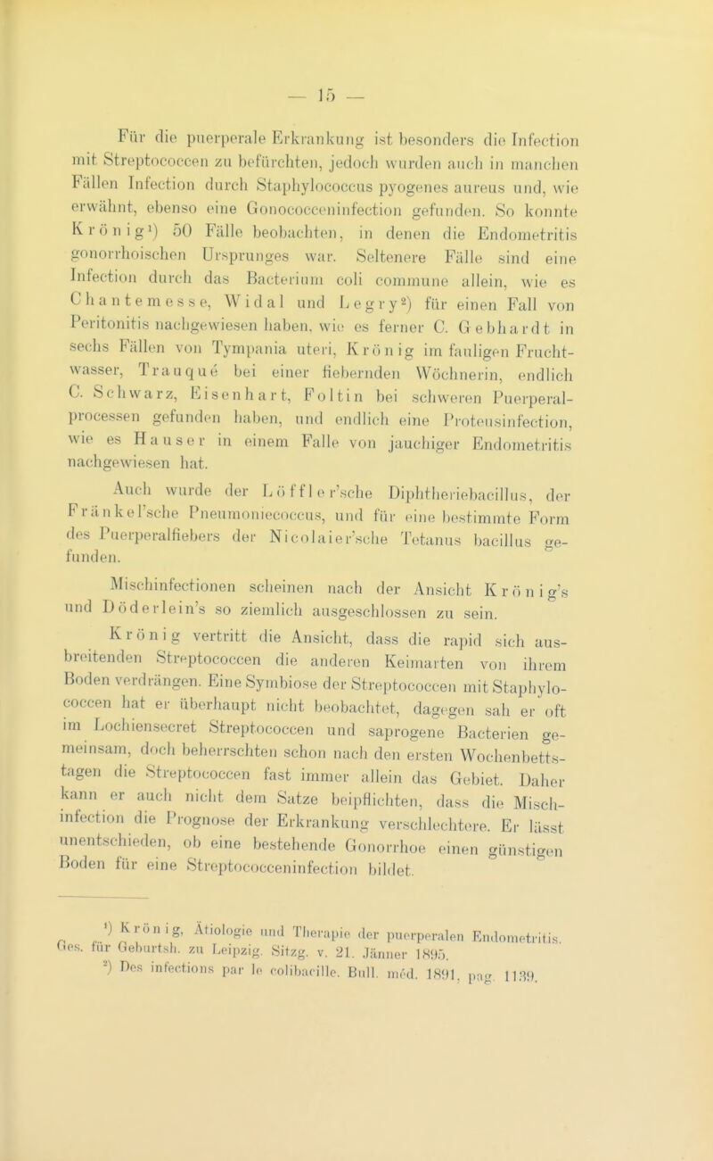 Für die puerperale Erkrankung ist besonders die Infection mit Streptococcen zu befürchten, jedoch wurden aucli in manchen Fällen Infection durch Staphylococcus pyogenes aureus und, wie erwähnt, ebenso eine Gonococceninfection gefunden. So konnte Krönigi) 50 Fälle beobachten, in denen die Endometritis gonorrhoischen Ursprunges war. Seltenere Fälle sind eine Infection durch das Bacterinm coli commune allein, wie es Chante messe, Widal und Legry^) für einen Fall von Peritonitis nachgewiesen haben, wie es ferner C. G ebhardt in sechs Fällen von Tympania uteri, Krön ig im fauligen Frucht- wasser, Trauque bei einer fiebernden Wöchnerin, endlich C. Schwarz, Eisenhart, Foltin bei schweren Puerperal- processen gefunden haben, und endlich eine Proteusinfection, wie es Hauser in einem Falle von jauchiger Endometritis nachgewiesen hat. Auch wurde der Lö ff 1 ersehe Diphtheiiebacillus, der Fränkel'sche Pneumoniecoccus, und für eine bestimmte Form des Puerperalfiebers der Nicolaier'.sche Tetanus bacillus ge- funden. Mischinfectionen scheinen nach der Ansicht K r ö n i gs und Döderlein's so ziemlich ausgeschlossen zu sein. Krön ig vertritt die Ansicht, dass die rapid sich aus- breitenden Streptococcen die anderen Keimaiten von ihrem Boden verdrängen. Eine Symbiose der Streptococcen mit Staphylo- coccen hat er überhaupt nicht beobachtet, dagegen sah er oft im Lochien.secret Streptococcen und saprogene Bacterien ge- meinsam, doch beherrschten schon nach den ersten Wochenbetts- tagen die Streptococcen fast immer allein das Gebiet. Daher kann er auch nicht dem Satze beipflichten, dass die Misch- infection die Prognose der Erkrankung verschlechtere. Er lässt unentschieden, ob eine bestehende Gonorrhoe einen günstigen Boden für eine Streptococceninfection bildet. r. ^ 'g' ^^^'«lo^ie HMd Therapie der puerperalen Endometritis. Oo.s. für Geburtsh. zu Leipzig. Sitzg. v. 21. Jänner 1895. ^) Des infec.tions par le colibucille. Bull. nu'd. IHf)]. pa<r m)