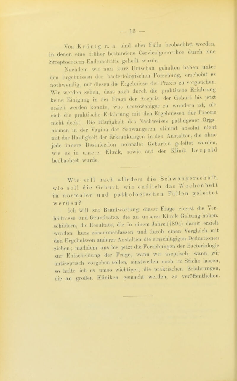 Von K r ü n i g u. a. sind aber Falle beobachtet worden, in denen eine fiülier be.standene Cevvicalgonorrhoo durch eine Streptococcen-Endonietritis geheilt wurde. Nachdem wir nun kurz Umschau gehalten haben unter den Ergebnissen der bakteriologischen Forschung, erscheint es nothwendig, mit diesen die Frge})nisse der l'raxis zu vergleichen. Wir werden sehen, dass auch durch die praktische Erfahrung keine Einigung in der Frage der Asepsis der Geburt bis jetzt erzielt werden konnte, was iimsoweniger /u wundern ist, als sic h die praktische Erfahrung mit den Ergebnissen der Theorie nicht deckt. Die Häutigkeit des Nachweises pathogener Orga- nismen in der Vagina der Schwangeren stimmt absolut nicht mit der Häutigkeit der Erkrankungen in den Anstalten, die ohne jede innere Desinfection normaler Geburten geleitet werden, wie es in unserer Klinik, sowie auf der Klinik Leopold beobachtet wurde. Wie soll nach alledem die Schwangerschaft, wie soll die Geburt, wie endlich das Wochenbett in normalen und ]) at h o 1 o g i sc h e n Fällen geleitet wer d e n ? Ith will zur Beantwortung dieser Frage zuerst die Yer- hältnis.se und Grundsätze, die an unserer Klinik Geltung haben, schildern, die Resultate, die in einem Jahre (1894) damit erzielt wurden, kurz zusammenfassen und durch einen Vergleich mit den Ergebnissen anderer Anstalten die einschlägigen Deductionen ziehen; nachdem uns bis jetzt die Forschungen der Bacteriologie zur Entscheidung der Frage, wann wir aseptisch, wann wir antiseptisch vorgehen sollen, einstweilen noch im Stiche lassen, so halte ich es umso wichtiger, die praktischen Erfahrungen, die an großen Kliniken gemacht werden, zu veröffentlichen.