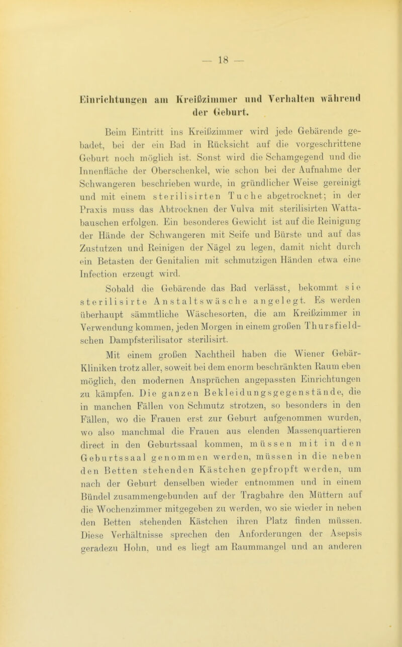 Einrichtungen am Kreißzinuner und Yerlialten während der (Äeburt. Beim Eintritt ins Kreißzimmer wird jede Gebärende ge- badet, bei der ein Bad in Rücksicht auf die vorgeschrittene Geburt noch miiglich ist. Sonst wird die Schamgegend und die Innenliäclie der Oberschenkel, wie schon bei der Aufnalime der Scliwangeren beschrieben wurde, in gründlicher Weise gereinigt und mit einem sterilisirten Tuche abgetrocknet; in der Praxis muss das Abtrocknen der Vulva mit sterilisirten Watta- bauschen erfolgen. Ein besonderes Gewicht ist auf die Reinigung der Hände der Schwangeren mit Seife und Bürste und auf das Zustutzen und Reinigen der Nägel zu legen, damit nicht durch ein Betasten der Genitalien mit schmutzigen Händen etwa eine Infection erzeugt wird. Sobald die Gebärende das Bad verlässt, bekommt sie s t e r i 1 i s i r t e A n s t a 11 s w ä s c h e angelegt. Es werden überhaupt sämmtliche Wäschesorten, die am Kreißzimmer in Verwendung kommen, jeden Morgen in einem großen Thursfield- schen Dampfsterilisator sterilisirt. Mit einem großen Naclitheil haben die Wiener Gebär- Kliniken trotz aller, soweit bei dem enorm beschränkten Raum eben möglich, den modernen Ansprüchen angepassten Einrichtungen zu kämpfen. Die ganzen Bekleidungsgegenstände, die in manchen Fällen von Schmutz strotzen, so besonders in den Fällen, wo die Frauen erst zur Geburt aufgenommen wurden, wo also manchmal die Frauen aus elenden Massenquartieren direct in den Geburtssaal kommen, müssen mit in den Geburtssaal genommen werden, müssen in die neben den Betten stehenden Kästchen gepfropft werden, um nach der Geburt denselben wieder entnommen und in einem Bündel zusammengebunden auf der Tragbahre den Müttern auf die Wochenzimmer mitgegeben zu werden, wo sie wieder in neben den Betten stehenden Kästchen ihren Platz finden müssen. Diese Verhältnisse sprechen den Anforderungen der Asepsis geradezu Hohn, und es liegt am Raummangel und an anderen
