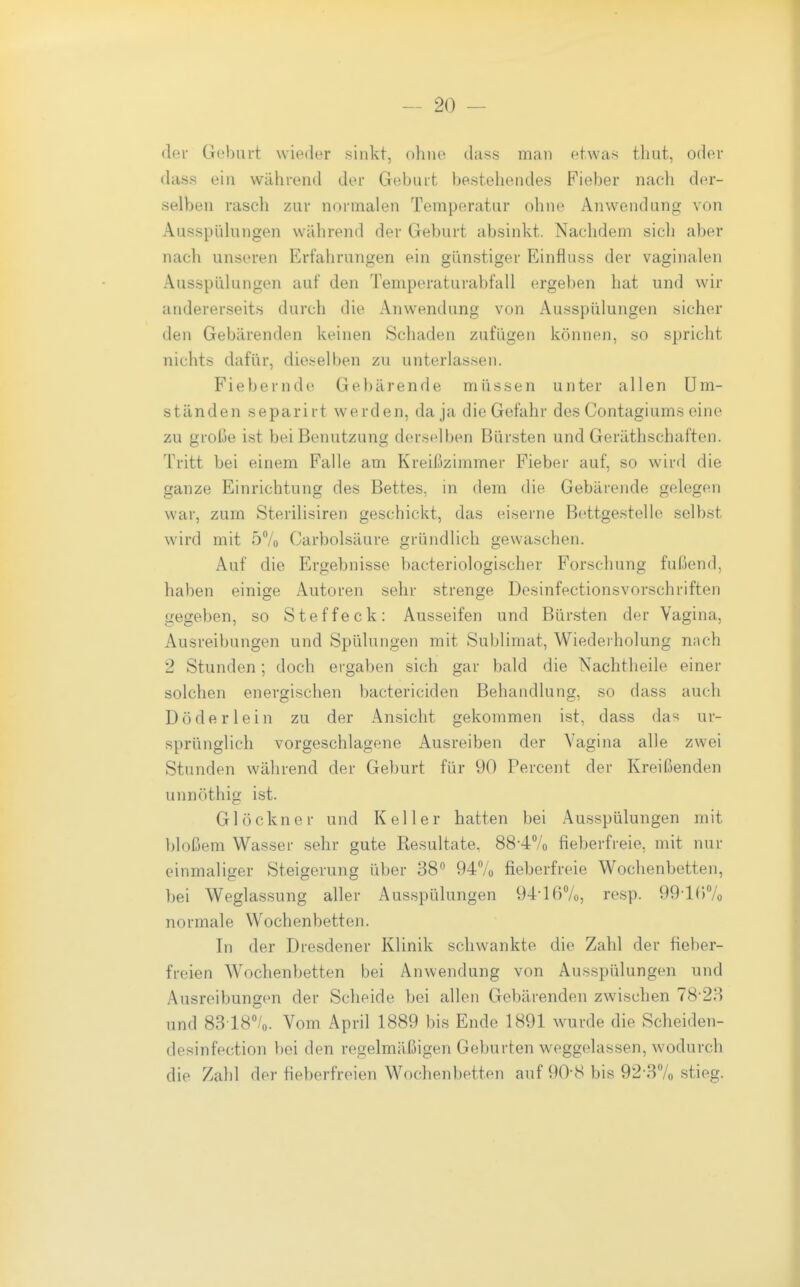 der Geburt wieder sinkt, o?nio dass man etwas thut, oder das.s ein während der Geburt bestehendes Fieber nach der- selben rasch zur normalen Temperatur ohne Anwendung von Ausspiilungen während der Geburt absinkt. Nachdem sich aber nach unseren Erfahrungen ein günstiger Einflnss der vaginalen Ausspülungen auf den Temperaturabfall ergeben hat und wir andererseits durch die Anwendung von Ausspülungen sicher den Gebärenden keinen Schaden zufügen können, so spricht nichts dafür, dieselben zu unterlassen. Fiebernde Gebärende müssen unter allen Um- ständen separirt werden, da ja die Gefahr des Contagiums eine zu große ist bei Benutzung derselben Bürsten und Geräthschaften. Tritt bei einem Falle am Kreißzimmer Fieber auf, so wird die ganze Einrichtung des Bettes, in dem die Gebärende gelegen war, zum Sterilisiren geschickt, das eiserne Bettgestelie selbst wird mit 57o Carbolsäure gründlich gewaschen. Auf die Ergebnisse bacteriologischer Forschung fußend, haben einige Autoren sehr strenge Desinfectionsvorschriften gegeben, so Steffeck: Ausseifen und Bürsten der Vagina, Ausreibungen und Spülungen mit Sublimat, Wiederholung nnch 2 Stunden; doch ergaben sich gar bald die Nachtheile einer solchen energischen bactericiden Behandlung, so dass auch Dö der lein zu der Ansicht gekommen ist, dass da'^ ur- sprünglich vorgeschlagene Ausreiben der Vagina alle zwei Stunden während der Geburt für 90 Percent der Kreißenden unnöthig ist. Glöckner und Keller hatten bei Ausspülungen mit })loßem Wasser sehr gute Resultate, 88-4Vo fieberfreie, mit nur einmaliger Steigerung über 38 94Vo fieberfreie Wochenbetten, bei Weglassung aller Ausspülungen 94-167o, resp. 99-lf)7o normale Wochenbetten. In der Dresdener Klinik schwankte die Zahl der fieber- freien Wochenbetten bei Anwendung von Ausspülungen und Ausreibungen der Scheide bei allen Gebärenden zwischen 78-28 und 83 187o. Vom April 1889 bis Ende 1891 wurde die Scheiden- desinfection bei den regelmäßigen Geburten weggelassen, wodurch die Zahl der fieberfreien Wochenbetten auf 90-8 bis 92'37o stieg.