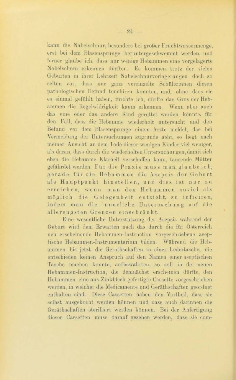 — 24: — kann die Nabelschnur, besonders bei großer Fruclitwcissermenge, erst bei dem Blasensprunge lieruntergeschwemmt werden, und ferner glaube ich, dass nur wenige Hebammen eine vorgelagerte Nabelschnur erkennen dürften. Es kommen trotz der vielen Geburten in ihrer Lehrzeit Nabelschnurvorlagerungen doch so selten vor, dass nur ganz vereinzelte Schülerinnen diesen pathologischen Befund touchiren konnten, und, ohne dass sie es einmal gefühlt haben, fürchte ich, dürfte das Gros der Heb- ammen die Regelwidrigkeit kaum erkennen. Wenn aber auch das eine oder das- andere Kind gerettet werden kcmnte, für den Fall, dass die Hebamme wiederholt untersucht und den Befund vor dem Blasensprunge einem Arzte meldet, das bei Vermeidung der Untersuchungen zugrunde geht, so liegt nach meiner Ansicht an dem Tode dieser wenigen Kinder viel weniger, als daran, dass durch die wiederholten Untersuchungen, damit sich eben die Hebamme Klarheit verschaffen kann, tausende Mütter gefährdet werden. Für die Praxis muss man, gl aübe ic h, gerade für die Hebammen die Asepsis der Geburt als Hauptpunkt hinstellen, und dies ist nur zu erreichen, wenn man den Hebammen soviel als möglich die Gelegenbeit entzieht, zu inficiren, indem man die innerliche Untersuchung auf die all er engsten Grenzen einschränkt. Eine wesentliche Unterstützung der Asepsis während der Geburt wird dem Erwarten nach das durch die für Österreich neu erscheinende Hebammen-Instruction vorgeschriebene asep- tische Hebammen-Instrumentarium bilden. Während die Heb- ammen bis jetzt die Geräthschaften in einer Ledertasche, die entschieden keinen Anspruch auf den Namen einer aseptischen Tasche machen konnte, aufbewahrten, so soll in der neuen Hebammen-Instruction, die demnächst erscheinen dürfte, den Hebammen eine aus Zinkblech gefertigte Cassette vorgeschrieben werden, in welcher die Medicamente und Geräthschaften geordnet enthalten sind. Diese Cassetten haben den Vortheil, dass sie selbst ausgekocht werden können und dass auch darinnen die Geräthschaften sterilisirt werden können. Bei der Anfertigung dieser Cassetten muss darauf gesehen werden, dass sie com-