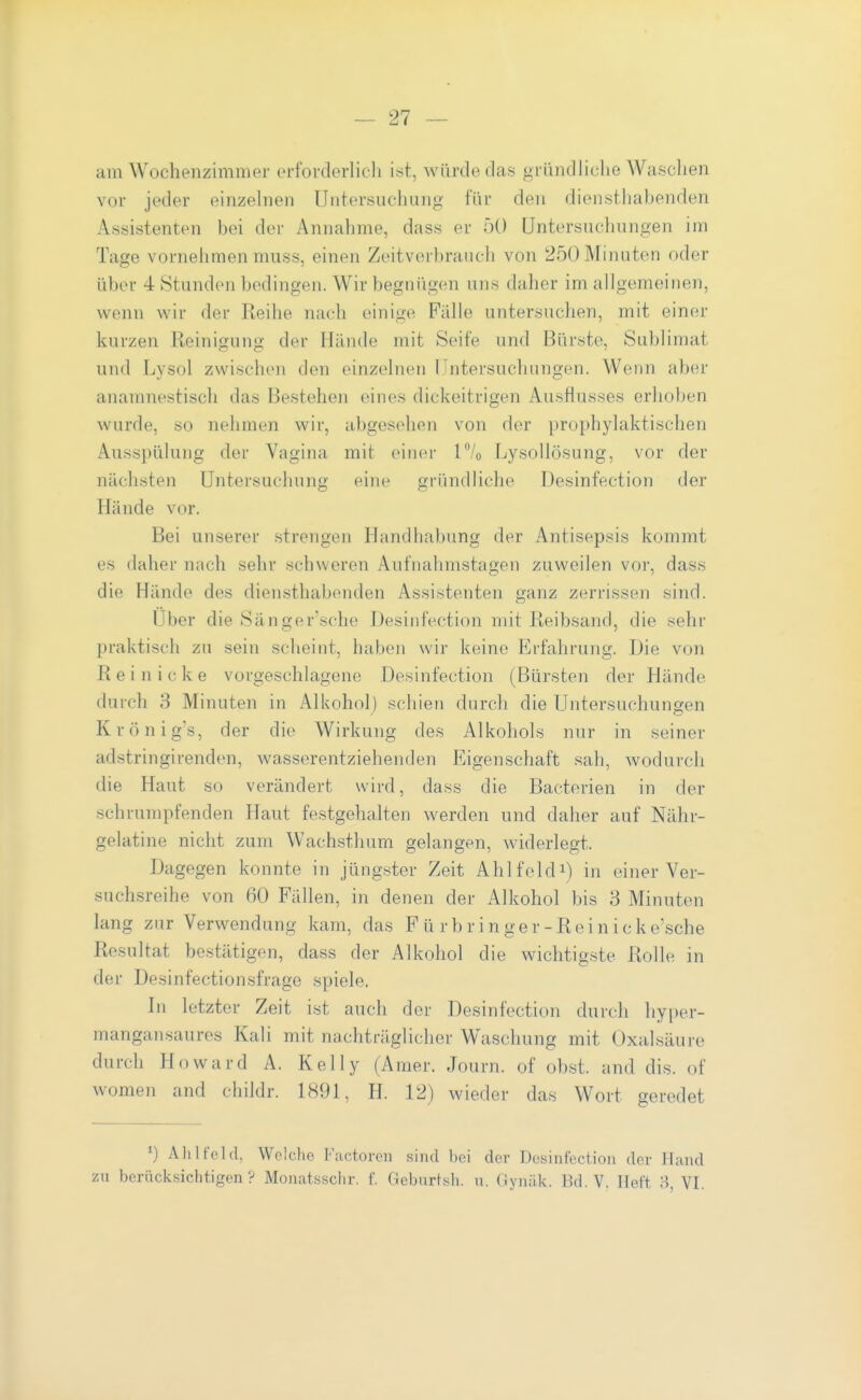am Wochenzimmer erforderlieli ist, würde das gründliche Waschen vor jeder einzehien Untersuchung für den diensthabenden Assistenten bei der Annahme, dass er 50 Untersuchungen im Tage vornelimen muss, einen Zeitverbrauch von 250 Minuten oder über 4 Stunden bedingen. Wir begnügen uns daher im allgemeinen, wenn wir der Reilie nach einige Fälle untersuchen, mit einer kurzen Reinigung der Hände mit Seife und Bürste, Sublimat und Lysol zwischen den einzelnen Untersuchungen. Wenn aber anamnestisch das Bestehen eines dickeitrigen Au.sflusses erhoben wurde, so nehmen wir, abgesehen von der prophylaktischen Ausspülung der Vagina mit oincr 1% Lysollösung, vor der nächsten Untersuchung eine gründliche Desinfection der Hände vor. Bei unserer strengen Handhabung der Antisepsis kommt es daher nach sehr schweren Aufnahmstagen zuweilen vor, dass die Hände des diensthabenden Assistenten ganz zerrissen sind. Über die Sänger'sche Desinfection mit Reibsand, die sehr praktisch zu sein scheint, haben wir keine Erfahrung. Die von R e i n i c k e vorgeschlagene Desinfection (Bürsten der Hände durch 3 Minuten in Alkohol) schien durch die Untersuchungen Krönig's, der die Wirkung des Alkohols nur in seiner adstringirenden, wasserentziehenden Eigenschaft sah, wodurch die Haut so verändert wird, dass die Bacterien in der schrumpfenden Haut festgehalten werden und daher auf Nähr- gelatine nicht zum Wachsthum gelangen, widerlegt. Dagegen konnte in jüngster Zeit Ahlfeldi) in einer Ver- suchsreihe von 60 Fällen, in denen der Alkohol bis 3 Minuten lang zur Verwendung kam, das F ü r b r i n ger -Rei n ic kesche Resultat bestätigen, dass der Alkohol die wichtigste Rolle in der Desinfectionsfrage spiele. In letzter Zeit ist auch der Desinfection durch hyper- mangansaures Kali mit nachträglicher Waschung mit Oxalsäure durch Howard A. Kelly (Anier. Journ. of obst. and dis. of women and childr. 1891, H. 12) wieder das Wort geredet All 1 fehl, Wolcho Factorcii sind bei der Desinfection der Hand zu berücksichtigen? Monatssclir. f. Geburtsli. n. fiynäk. Bd. V. Heft 8, VI.