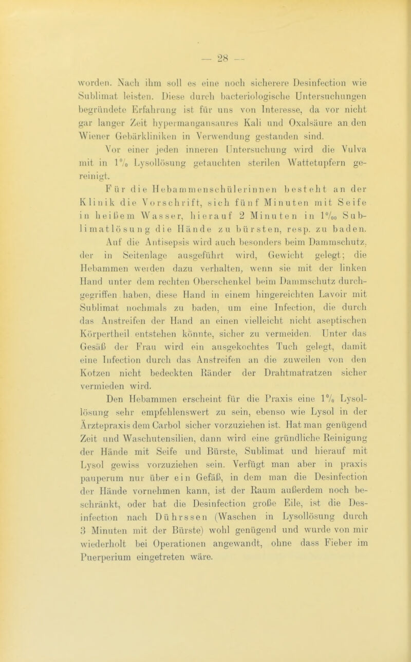 worden. Nach ilim soll en eine noch sicherere Desinfection wie Sublimat leisten. Diese durch bacteriologische Untersuchungen begründete Erfahrung ist fiir uns von Interesse, da vor nicht gar langer Zeit hypeimangansaures Kali und Oxalsäure an den Wiener Gebärkliniken in Verwendung gestanden sind. Vor einer jeden inneren Untersuchung \vird die Vulva mit in lo Lysollösung getauchten sterilen Wattetupfern ge- reinigt. Für die Hebanimenschülerinnen besteht an der Klinik die Vorschrift, sich fünf Minuten mit Seife in heißem Wasser, hierauf 2 Minuten in IVoo Sub- limatlösung die Hände zu bürsten, resp. zu baden. Xui die Antisepsis wird auch besonders beim Dammschutz, der in Seitenlage ausgeführt wird, Gewicht gelegt; die Hebammen weiden dazu verhalten, wenn sie mit der linken Hand unter dem rechten Oberschenkel beim Dammschutz durch- gegriffen haben, diese Hand in einem hingereichten l^avoir mit Sublimat nochmals zu baden, um eine Infection, die durch das Anstreifen der Hand an einen vielleicht nicht aseptischen Körpertheil entstehen konnte, sicher zu vermeiden. Unter das Gesäß der Frau wird ein ausgekochtes Tuch gelegt, damit eine Tnfection durch das Anstreifen an die zuweilen von den Kotzen nicht bedeckten Ränder der Drahtmatratzen sicher vermieden wird. Den Hebammen erscheint für die Praxis eine IVo Lysol- lösung sehr empfehlenswert zu sein, ebenso wie Lysol in der Ärztepraxis dem Carbol sicher vorzuziehen ist. Hat man genügend Zeit und Waschutensilien, dann wird eine gründliche Reinigung der Hände mit Seife und Bürste, Sublimat und hierauf mit Lysol gewiss vorzuziehen sein. Verfügt man aber in praxis pauperum nur über ein Gefäß, in dem man die Desinfection der Hände vornehmen kann, ist der Raum außerdem noch be- schränkt, oder hat die Desinfection große Eile, ist die Des- infection nach Dührssen (Waschen in Lysollösung durch 3 Minuten mit der Bürste) wohl genügend und wurde von mir wiederholt bei Operationen angewandt, ohne dass Fieber im Puerperium eingetreten wäre.