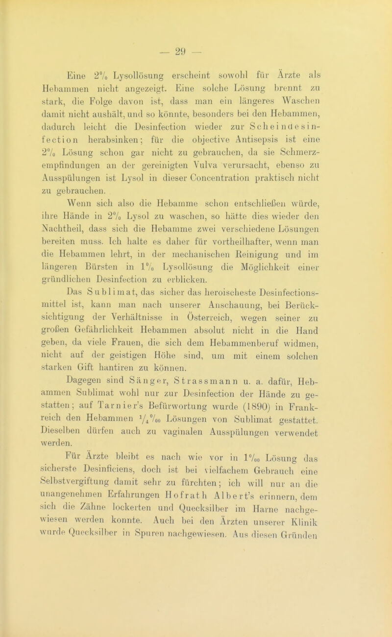 Eine 27o LysoUösung erscheint sowolil für Ärzte als Hehammen nicht angezeigt. Eine solche Lösung brennt zu stark, die Folge davon ist, dass man ein längeres Waschen damit nicht aushält, und so könnte, besonders bei den Hebammen, dadurch leicht die Desinfection wieder zur S ch e i n fl e s i n- fection herabsinken; für die objective Antisepsis ist eine 27o Lösung schon gar nicht zu gebrauchen, da sie Schmerz- emptindungon an der gereinigten Vulva verursacht, ebenso zu Ausspülungen ist Lysol in dieser Concentration praktiscli nicht zu gebrauchen. Wenn sich also die Hebamme schon entschließen würde, ihre Hände in 27o Lysol zu waschen, so hätte dies wieder den Nachtheil, dass sich die Hebamme zwei verschiedene Lösungen bereiten muss. Tch halte es daher für vortheilhafter, wenn man die Hebammen lehrt, in der mechanischen Reinigung und im längeren Bürsten in IVo LysoUösung die Möglichkeit einer gründlichen Desinfection zu erblicken. Das Sublimat, das sicher das heroischeste Desinfections- mittel ist, kann man nach unserer Anschauung, bei Berück- sichtigung der Verhältnisse in Österreich, wegen seiner zu großen Gefährlichkeit Hebammen absolut nicht in die Hand geben, da viele Frauen, die sich dem Hebummenberuf widmen, nicht auf der geistigen Höhe sind, um mit einem solchen starken Gift hantiren zu können. Dagegen sind Sänger, St rassmann u. a. dafür, Heb- ammen Sublimat wohl nur zur Desinfection der Hände zu ge- statten ; auf Tarnier's Befürwortung wurde (1890) in Frank- reich den Hebammen Y//00 Lösungen von Sublimat gestattet. Dieselben dürfen auch zu vaginalen Ausspülungen verwendet werden. Für Ärzte bleibt es nach wie vor in IVoo Lösung das sicherste Desinficiens, doch ist bei vielfachem Gebrauch eine Selbstvergiftung damit sehr zu fürchten; ich will nur an die unangenehmen Erfahrungen Hofrath Albert's erinnern, dem sich die Zähne lockerten und Quecksilber im Harne nachge- wiesen werden konnte. Auch bei den Ärzten unserer Klinik wurde Quecksilber in Spuren nachgewiesen. Aus diesen Gründen