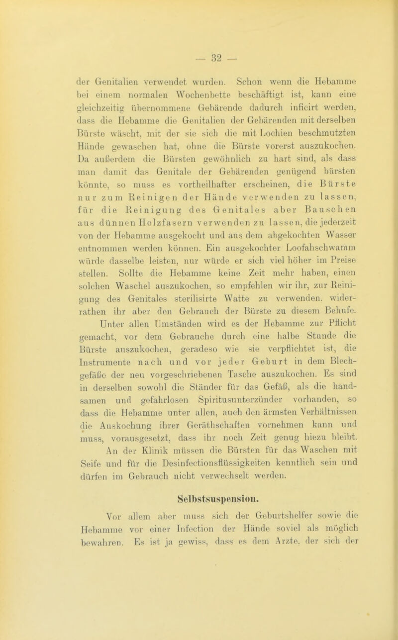 der Genitalien verwendet wurden. Schon wenn die Hebamme l)ei einem normalen Wochenbette beschäftigt ist, kann eine Ojleichzeitie übernommene Gebärende dadurch inficirt werden, dass die Hebamme die Genitalien der Gebärenden mit derselben Bürste wäscht, mit der sie sich die mit Lochien beschmutzten Hände gewaschen hat, ohne die Bürste vorerst auszukochen. Da außerdem die Bürsten gewöhnlich zu hart sind, als dass man damit das Genitale der Gebärenden genügend bürsten könnte, so muss es vortheilliafter erscheinen, die Bürste nur zum Reinigen der Hände verwenden zu lassen, für die Reinigung des Genitales aber Bauschen aus dünnen Holzfasern verwenden zu lassen, die jederzeit von der Hebamme ausgekocht und aus dem abgekochten Wasser entnommen werden können. Ein ausgekochter Loofahschwamm würde dasselbe leisten, nur würde er sich viel höher im Preise stellen. Sollte die Hebamme keine Zeit mehr haben, einen solchen Waschel auszukochen, so empfehlen wir ihr, zur Reini- gung des Genitales sterilisirte Watte zu verwenden, wider- rathen ihr aber den Gebrauch der Bürste zu diesem Behufe. Unter allen Ilmständen wird es der Hebamme zur Pflicht gemacht, vor dem Gebrauche durch eine iialbe Stunde die Bürste auszukochen, geradeso wie sie verpflichtet ist, die Instrumente nach und vor jeder Geburt in dem Blech- gefäße der neu vorgeschriebenen Tasche auszukochen. Es sind in derselben sowohl die Ständer für das Gefäß, als die hand- samen und gefahrlosen Spiritusunterzünder vorhanden, so dass die Hebamme unter allen, auch den ärmsten Verhältnissen die Auskochung ihrer Gerätlischaften vornehmen kann und muss, vorausgesetzt, dass ihr noch Zeit genug hiezu bleibt. An der Klinik müssen die Bürsten für das Waschen mit Seife und für die Desinfectionsflüs-sigkeiten kenntlich sein und dürfen im Gebrauch nicht verwechselt werden. Selbstsuspensiou. Vor allem aber muss sich der Geburtshelfer sowie die Hebamme vor einer Infection der Hände soviel als möglich bewahren. Es ist ja gewiss, dass es dem Arzte, der sich der