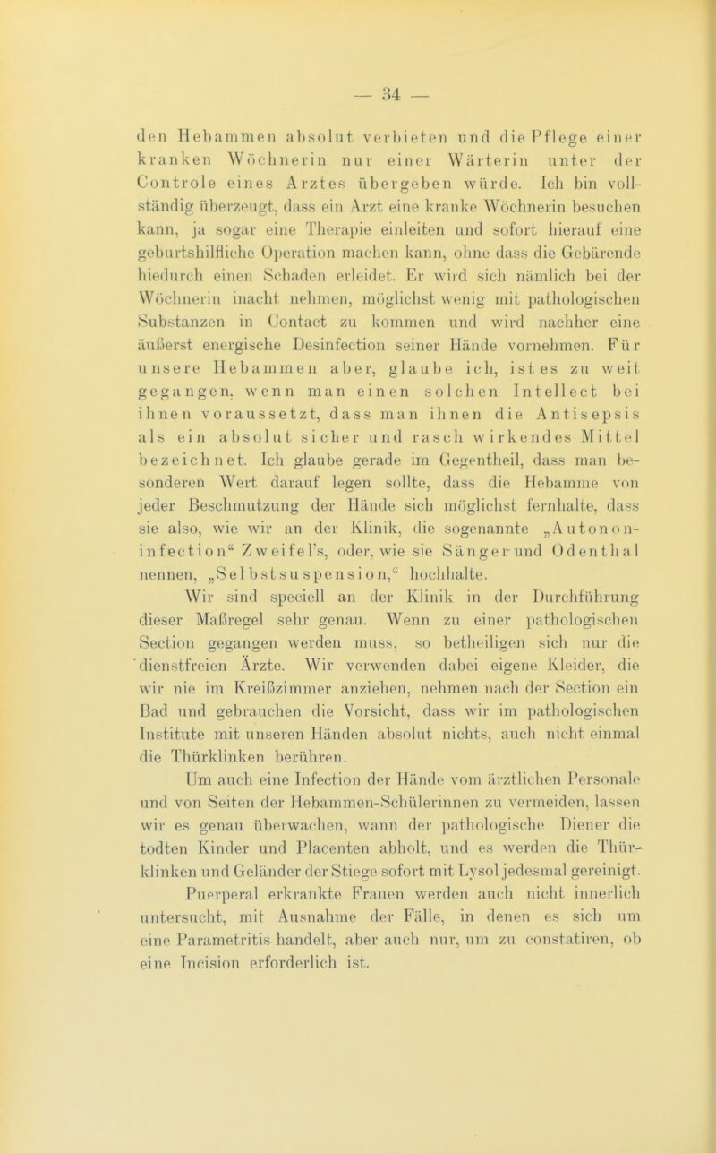 den Hebammen absolut verbieten und die Pflege einer kranken Wriclinerin nur einer Wärterin unter der Controle eines Arztes übergeben würde. Ich bin voll- ständig überzeugt, dass ein Arzt eine kranke Wöchnerin besuchen kann, ja sogar eine Therapie einleiten und sofort hierauf eine geburtshilfliche Operation machen kann, ohne dass die Gebärende hiedurch einen Schaden erleidet. Er wird sich nämlich bei der Wöchnerin inacht nehmen, miiglichst wenig mit pathologischen Substanzen in Contact zu kommen und wird nachher eine äuloerst energische Desinfection seiner Hände vornehmen. Für unsere Hebammen aber, glaube ich, ist es zu weit gegangen, wenn man einen solchen Intellect bei ihnen voraussetzt, dass man ihnen die Antisepsis als ein absolut sicher und rasch wirkendes Mittel bezeichnet. Ich glaube gerade im Gegentheil, dass man be- sonderen Wert darauf legen sollte, dass die Hebamme von jeder Beschmutzung der Hände sich möglichst fernhalte, dass sie also, wie wir an der Klinik, die sogenannte „Autonon- infection Zweifel's, oder, wie sie Sänger und Odenthal nennen, „Sel bst su spens i o n, hochhalte. Wir sind speciell an der Klinik in der Durchführung dieser Maßregel sehr genau. Wenn zu einer pathologischen Section gegangen werden muss, so betheiligen sich nur die dienstfreien Arzte. Wir verwenden dabei eigene Kleider, die wir nie im Kreißzimmer anziehen, nehmen nach der Section ein Bad und gebrauchen die Vorsicht, dass wir im pathologischen Institute mit unseren Händen absolut nichts, auch nicht einmal die Thürklinken berühren. Um auch eine Infection der Hände vom äi'ztlichen Personale und von Seiten der Hebammen-Schülerinnen zu vermeiden, lassen wir es genau überwachen, wann der pathologische Diener die todten Kinder und Placenten abholt, und es werden die Thür- klinken und Geländer der Stiege sofort mit Lysol jedesmal gereinigt. Puerperal erkrankte Frauen werden auch nicht innerlich untersucht, mit Ausnahme der Fälle, in denen es sich um eine Parametritis handelt, aber auch nur, um zu constatiren, ob eine Tncision erforderlich ist.