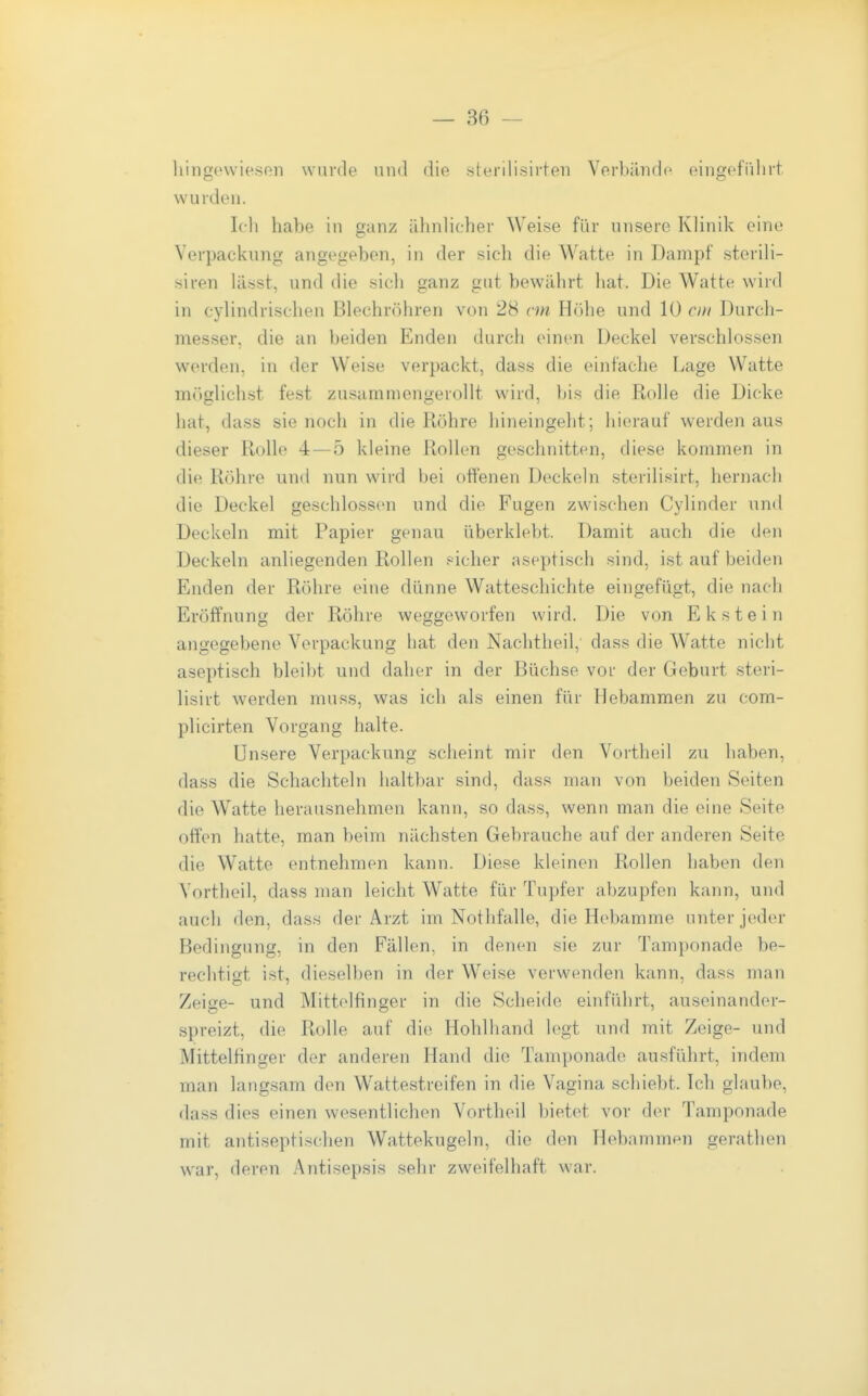 hingewiesen wurde und die sterilisirten Verbände eingefiilnt wurden. Ich habe in ganz ähnlicher Weise für unsere Klinik eine Verpackung angegeben, in der sich die Watte in Dampf sterili- siren lässt, und die sich ganz gut bewährt hat. Die W^atte wird in cylindrischen Blechröhren von 28 cm Höhe und 10 m Durch- messer, die an beiden Enden durch einen Deckel verschlossen werden, in der Weise verpackt, dass die einfache Lage Watte möglichst fest zusammengerollt wird, bis die Rolle die Dicke hat, dass sie noch in die Röhre hineingeht; hierauf werden aus dieser Rolle 4—5 kleine Rollen geschnitten, diese kommen in die Röhre und nun wärd bei offenen Deckeln sterilisirt, hernach die Deckel geschlossen und die Fugen zwischen Cylinder und Deckeln mit Papier genau überklebt. Damit auch die den Deckeln anliegenden Rollen .-icher aseptisch sind, ist auf beiden Enden der Röhre eine dünne Watteschichte eingefügt, die nach Eröffnung der Röhre weggeworfen wird. Die von Ekstein angegebene Verpackung hat den Nachtheil, dass die Watte nicht aseptisch bleibt und daher in der Büchse vor der Geburt steri- lisirt Averden muss, was ich als einen für Hebammen zu com- plicirten Vorgang halte. Unsere Verpackung scheint mir den Vortheil zu haben, dass die Schachteln haltbar sind, dass man von beiden Seiten die Watte herausnehmen kann, so dass, wenn man die eine Seite offen hatte, man beim nächsten Gebrauche auf der anderen Seite die Watte entnehmen kann. Diese kleinen Rollen haben den Vortheil, dass man leicht Watte für Tupfer abzupfen kann, und auch den, dass der Arzt im Nothfalle, die Hebamme unter jeder Bedingung, in den Fällen, in denen sie zur Tamponade be- rechtigt ist, dieselben in der Weise verwenden kann, dass man Zeige- und Mittelfinger in die Scheide einführt, auseinander- spreizt, die Rolle auf die Hohlhand legt und mit Zeige- und Mittelfinger der anderen Hand die Tamponade ausfiihrt, indem man langsam den Wattestreifen in die Vagina schiebt. Ich glaube, dass dies einen wesentlichen Vortheil bietet vor der Tamponade mit antiseptischen Wattekugeln, die den Hebammen gerathen war, deren Antisepsis sehr zweifelhaft war.