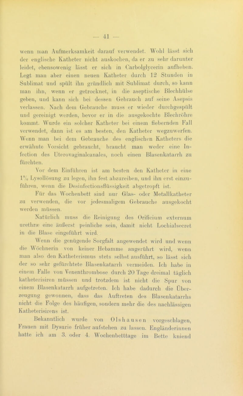 wenn num Aufmerksamkeit darauf verwendet. Wohl lilsst sich der englische Katheter nicht auskochen, da er zu sehr darunter leidet, ebensowenig lässt er sich in Carbolglycerin aufheben. Legt man aber einen neuen Katheter durch 12 Stunden in Sublimat und spült ihn gründlich mit Sublimat durch, so kann man ihn, wenn er getrocknet, in die aseptische ßlechhülse geben, und kann sich bei dessen Gebrauch auf seine Asepsis verlassen. Nach dem Gebrauche muss er wieder durchgespült und gereinigt werden, bevor er in die ausgekochte Blechröhre kommt. Wurde ein solcher Katheter bei einem fiebernden Fall verwendet, dann iüt es am besten, den Katheter wegzuwerfen. Wenn man bei dem Gebrauche des englischen Katheters die erwähnte Vorsicht gebraucht, braucht man weder eine In- fection des Uterovaginalcanales, noch einen Blasenkatarrh zu fürchten. Vor dem Einführen ist am besten den Katlieter in eine 17o Lysollösung zu legen, ihn fest abzureiben, und ihn erst einzu- führen, wenn die Desinfectionsflüssigkeit abgetropft ist. Für das Wochenbett sind nur Glas- oder Metallkatheter zu verwenden, die vor jedesmaligem Gebrauche ausgekocht werden müssen. Natürlich muss die Reinigung des Orificiurn externum urethrne eine äußerst peinliche sein, damit nicht Lochialsecret in die Blase eingeführt wird. Wenn die genügende Sorgfalt angewendet wird und wenn die Wöchnerin von keiner Hebamme angerührt wird, wenn man also den Katheterismus stets selbst ausführt, so lässt sich der so sehr gefürchtete Blasenkatarrh vermeiden. Ich habe in einem Falle von Venenthrombose durch 20 Tage dreimal täglich katheterisiren müssen und trotzdem ist nicht die Spur von einem Blasenkatarrh aufgetreten. Ich habe dadurch die Über- zeugung gewonnen, dass das Auftreten des Blasenkatarrhs nicht die Folge des häufigen, sondern mehr die des nachlässigen Katheterisirens ist. Bekanntlich wurde von 01s hausen vorgeschlagen, Frauen mit Dysurie früher aufstehen zu lassen. Engländerinnen hatte ich am 3. oder 4. Wochenbetttage im Bette kniend