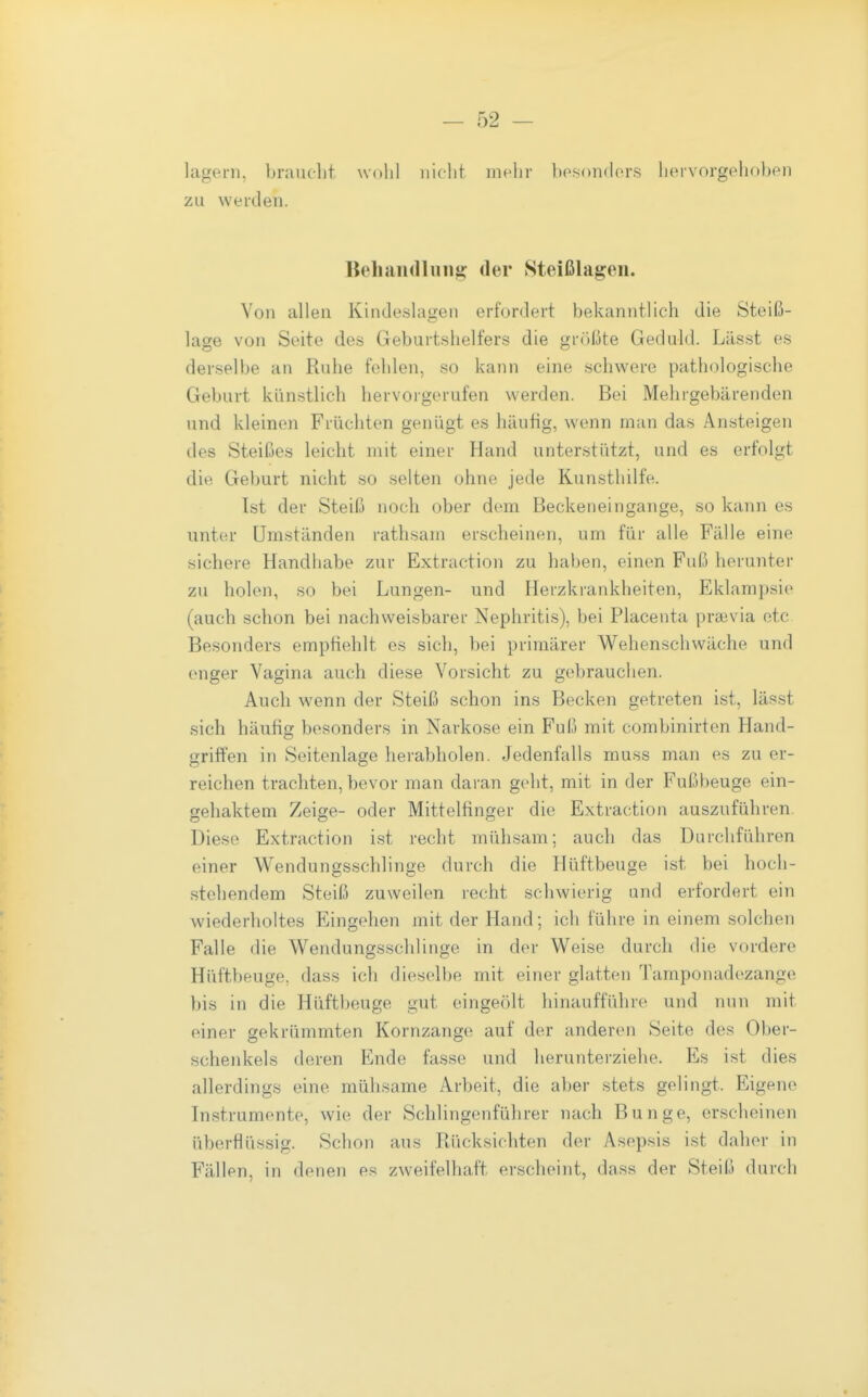 lagern, brauelit wohl nicht mehr bosondors hervorgehoben zu werden. Bell an (Illing: der Steißlagen. Von allen Kindeslagen erfordert bekanntlich die Steiß- lage von Seite des Geburtshelfers die größte Geduld. Lässt es derselbe an Ruhe fehlen, so kann eine schwere pathologische Geburt künstlich hervorgerufen werden. Bei Mehrgebärenden und kleinen Früchten genügt es häufig, wenn man das Ansteigen des Steißes leicht mit einer Hand unterstützt, und es erfolgt die Geburt nicht so selten ohne jede Kunsthilfe. Ist der Steiß noch ober dem Beckeneingange, so kann es unter Umständen rathsam erscheinen, um für alle Fälle eine sichere Handhabe zur Extraction zu haben, einen Fuß herunter zu holen, so bei Lungen- und Herzkrankheiten, Eklampsie (auch schon bei nachweisbarer Nephritis), bei Placenta pra3via etc Besonders empfiehlt es sich, bei primärer Wehenschwäche und (Miger Vagina auch diese Vorsicht zu gebrauchen. Auch wenn der Steiß schon ins Becken getreten ist, lässt sich häufig besonders in Narkose ein Fuß mit combinirten Hand- griffen in Seitenlage herabholen. Jedenfalls muss man es zu er- reichen trachten, bevor man daran geht, mit in der Fußbeuge ein- gehaktem Zeige- oder Mittelfinger die Extraction auszuführen. Diese Extraction ist recht mühsam; auch das Durchführen einer Wendungsschlinge durch die Hüftbeuge ist bei hoch- stehendem Steiß zuweilen recht schwierig und erfordert ein wiederholtes Eingehen mit der Hand; ich führe in einem solchen Falle die Wendungsschlinge in der Weise durch die vordere Hüftbeuge, dass ich dieselbe mit einer glatten Tamponadezange bis in die Hüftbeuge gut eingeölt hinaufführe und nun mit einer gekrümmten Kornzange auf der anderen Seite des Ober- schenkels deren Ende fasse und herunterziehe. Es ist dies allerdings eine mühsame Arbeit, die aber stets gelingt. Eigene Instrumente, wie der Schiingenführer nach Bunge, erscheinen überflüssig. Schon aus Rücksichten der Asepsis ist daher in Fällen, in denen e.«^ zweifelhaft erscheint, dass der Steiß durch