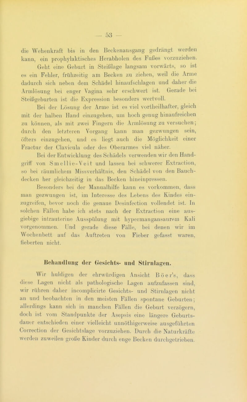 die Wehenkraft bis in den Beckenausgang gedrängt werden kann, ein prophylaktisches Hevabholen des Fußes vorzuziehen. Geht eine Geburt in Steißkige langsam vorwärts, so ist es ein Fehler, frühzeitig am Becken zu ziehen, weil die Arme dadurch sich neben dem Schädel hinaufschlagen und daher die Armhisung })ei enger Vagina sehr erschwert ist. Gerade bei Steißgeburten ist die Expression besonders wertvoll. Bei der Lösung der Arme ist es viel vortheilliafter, gleich mit der halben Hand einzugehen, um hoch genug hinaufreichen zu können, als mit zwei Fingern die Armlösung zu versuchen; durch den letzteren Vorgang kann man gezwungen sein, öfters einzugehen, und es liegt auch die Möglichkeit einer Fractur der Clavicula oder des Oberarmes viel näher. Bei der Entwicklung des Schädels verwenden wir den Hand- griff von Smellie-Veit und lassen bei schwerer Extraction, so bei läumlichem Missverhältnis, den Schädel von den Bauch- decken her gleichzeitig in das Becken hineinpressen. Besonders bei der Manualhilfe kann es vorkommen, dass man gezwungen ist, im Interesse des Lebens des Kindes ein- zugreifen, bevor noch die genaue Desinfection vollendet ist. in solchen Fällen habe ich stets nach der Extraction eine aus- giebige intrauterine Ausspülung mit hypermangansaurem Kali vorgenommen. Und gerade diese Fälle, bei denen wir im Wochenbett auf das Auftreten von Fieber gefasst waren, fieberten nicht. Kehandliiiig: der Oesicfits- und Stiriilagen. Wir huldigen der ehrwürdigen Ansicht Böer's, dass diese Lagen nicht als pathologische Lagen aufzufassen sind, wir rühren daher incomplicirte Gesichts- und Stirnlagen nicht an und beobachten in den meisten Fällen spontane Geburten; allerdings kann sich in manchen Fällen die Geburt verzögern, doch ist vom Standpunkte der Asepsis eine längere Geburts- dauer entschieden einer vielleicht unnöthigerweise ausgeführten Correction der Gesichtslage vorzuziehen. Durch die Naturkräfte werden zuweilen große Kinder durch enge Becken durchgetrieben.