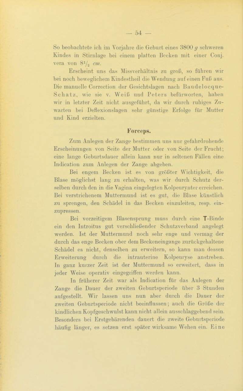 So beobachtete ich im Vorjahre die Geburt eines 3800 y schweren Kindes in Stirnlage bei einem platten Bocken mit einer Conj. Vera von 8Y2 Erscheint uns das Missverhältnis zu groß, so führen wir bei noch beweglichem Kindestheil die Wendung auf einen Fuß aus. Die manuelle Correction der Gesichtslagen nach Baudelocque- Schatz, wie sie v. Weiß und Peters befürworten, haben wir in letzter Zeit nicht ausgeführt, da wir durch ruhiges Zu- warten bei Defiexionslagen sehr günstige Erfolge für Mutter und Kind erzielten. Forceps. Zum Anlegen der Zange bestimmen uns nur gefahrdrohende Erscheinungen von Seite der Mutter oder von Seite der Frucht; eine lange Geburtsdauer allein kann nur in seltenen Fällen eine Indication zum Anlegen der Zange abgeben. Bei engem Becken ist es von größter Wichtigkeit, die Blase möglichst lang zu erhalten, was wir durch Schutz der- selben durch den in die Vagina eingelegten Kolpeurynter erreichen. Bei verstrichenem Muttermund ist es gut, die Blase künstlich zu sprengen, den Schädel in das Becken einzuleiten, resp. ein- zupressen. Bei vorzeitigem Blasensprung muss durch eine T-Binde ein den Introitus gut verschließender Schutzverband angelegt werden. Ist der Muttermund noch sehr enge und vermag der durch das enge Becken ober dem Beckeneingange zurückgehaltene Schädel es nicht, denselben zu erweitern, so kann man dessen Erweiterung durch die intrauterine Kolpeuryse anstreben. In ganz kurzer Zeit ist der Muttermund so erweitert, dass in jeder Weise operativ eingegriffen werden kann. In früherer Zeit war als Indication für das Anlegen der Zange die Dauer der zweiten Geburtsperiode über 3 Stunden aufgestellt. Wir lassen uns nun aber durch die Dauer der zweiten Geburtsperiode nicht beeinflussen; auch die Größe der kindlichen Kopfgeschwulst kann nicht allein ausschlaggebend sein. Besonders bei Erstgebärenden dauert die zweite Geburtsperiode häufig länger, es setzen erst später wirksame Wehen ein. Eine