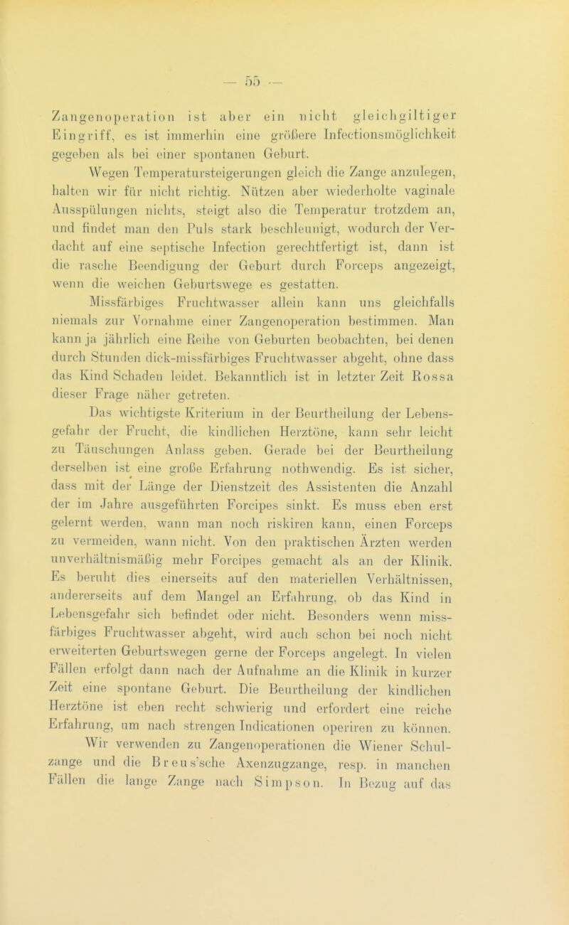 Zangenoperatio II ist aber ein nicht gleichgiltiger Eingriff, es ist immerhin eine größere Infectionsmöglichkeit gegeben als bei einer spontanen Geburt. Wegen Tomperatursteigerungen gleich die Zange anzulegen, haiton wir für nicht richtig. Nützen aber wiederholte vaginale Ausspülungen nichts, steigt also die Temperatur trotzdem an, und findet man den Puls stark beschleunigt, wodurch der Ver- dacht auf eine septische Infection gerechtfertigt ist, dann ist die rasche Beendigung der Gebuit durch Forceps angezeigt, wenn die weichen Geburtswege es gestatten. Missfärbiges Fruchtwasser allein kann uns gleichfalls niemals zur Vornahme einer Zangenoperation bestimmen. Man kann ja jährlich eine Reihe von Geburten beobachten, bei denen durch Stunden dick-missfärbiges Fruchtwasser abgeht, ohne dass das Kind Schaden leidet. Bekanntlich ist in letzter Zeit Rossa dieser Frage näher getreten. Das wichtigste Kriterium in der Bcurtheilung der Lebens- gefahr der Frucht, die kindlichen Herztöne, kann sehr leicht zu Täuschungen Anlass geben. Gerade bei der Beurtheilung derselben ist eine große Ei-fahrung nothwendig. Es ist sicher, dass mit der Länge der Dienstzeit des Assistenten die Anzahl der im. Jahre ausgeführten Forcipes sinkt. Es muss eben erst gelernt werden, wann man noch riskiren kann, einen Forceps zu vermeiden, wann nicht. Von den praktischen Ärzten werden unverhältnismäßig mehr Forcipes gemacht als an der Klinik. Es beruht dies einerseits auf den materiellen Verhältnissen, andererseits auf dem Mangel an Erfahrung, ob das Kind in Lebensgefahr sich befindet oder nicht. Besonders wenn miss- färbiges Fruchtwasser abgeht, wird auch schon bei noch nicht erweiterten Geburtswegen gerne der Forceps angelegt. Li vielen Fällen erfolgt dann nach der Aufnahme an die Klinik in kurzer Zeit eine spontane Geburt. Die Beurtheilung der kindlichen Herztöne ist eben recht schwierig und erfordert eine reiche Erfahrung, um nach strengen Lidicationen operiren zu können. Wir verwenden zu Zangenoperationen die Wiener Schul- zange und die Breus'sche Axenzugzange, resp. in manchen Fällen die lange Zange nach Simpson. In Bezug auf das