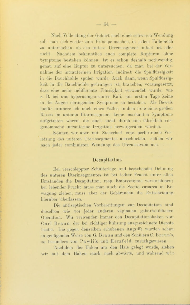 Nach Vollendung der Geburt nach einer schworen Wendung .soll man sich wieder zum Principe machen, in jedem Falle noch zu untersuchen, ob das untere Uterinsegment intact ist oder nicht. Nachdem bekanntlich auch complete Rupturen ohne Symptome bestehen können, ist es schon deshalb nothwendig, genau auf eine Ruptur zu untersuchen, da man bei der Vor- nahme der intrauterinen Irrigation indireet die Spülflüssigkeit in die Bauchhöhle spülen würde. Auch dann, wenn Spülflüssig- keit in die Bauchhöhle gedrungen ist, brauchen, vorausgesetzt, dass eine mehr indifferente Flüssigkeit verwendet wurde, wie z. B. bei uns hypermangansaures Kali, am ersten Tage keine in die Augen springenden Symptome zu bestehen. Als Beweis hiefür erinnere ich mich eines Falles, in dem trotz eines großen Risses im unteren IJterinsegment keine markanten Symptome aufgetreten waren, die auch nicht durch eine fälschlich vor- genommene intrauterine Irrigation hervorgerufen wurden. Können wir aber mit Sicherheit eine perforirende Ver- letzung des unteren üterinsegmentes ausschließen, spülen wir nach jeder combinirten Wendung das Uteruscavura aus. Decapitation. Bei verschleppter Schulterlage und bestehender Dehnung des unteren Uterinsegmentes ist bei todter Frucht unter allen Umständen die Decapitation, re.sp. Embryotomie vorzunehmen; bei lebender Frucht muss man auch die Sectio caesarea in Er- wägung ziehen, muss aber der Gebärenden die Entscheidung hierüber überlassen. Die antiseptischen Vorbereitungen zur Decapitation sind dieselben wie vor j(>der anderen vaginalen geburtshilflichen Operation. Wir verwenden immer den Decapitationshaken von Carl Braun, der bei richtiger Führung ausgezeichnete Dienste leistet. Die gegen denselben erhobenen Angriffe wurden schon in genügender Weise von G. Braun und den Schülern C. Braun's, so besonders von Pawlik und Herzfeld, zurückgewiesen. Nachdem der Haken um den Hals gelegt wurde, ziehen wir mit dem Haken stark nach abwärts, und während wir