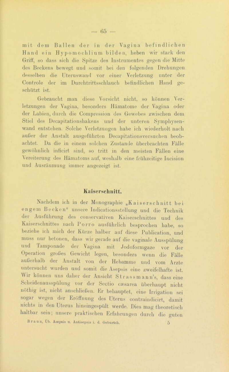 mit dem Ballen der in der Vagina befindlichen Hand ein Hypomochlium bilden, heben wir stark den Grift', so dass sich die Spitze des Instrumentes gegen die Mitte des Beckens bewegt und somit bei den folgenden Drehungen desselben die IJteruswand vor einer Verletzung unter der Controle der im Durchtrittsschlauch befindlichen Hand ge- schützt ist. Gebraucht man diese Vorsicht nicht, so können Ver- letzungen der Vagina, besonders Hämatome der Vagina oder der Labien, durch die Compression des Gewebes zwischen dem Stiel des Decapitationshakens und der unteren Symphysen- wand entstehen. Solche Verletzungen habe ich wiederholt nach außer der Anstalt ausgeführten Decapitationsversuchen beob- achtet. Da die in einem solchen Zustande überbrachten Fälle gewöhnhch inticirt sind, so tritt in den meisten Fällen eine Vereiterung des Hämatoms auf, weshalb eine frühzeitige Incision und Ausräumung immer angezeigt ist. Kaiserschnitt. Nachdem ich in der Monographie „Kaiserschnitt bei engem Becken unsere Indicationsstellung und die Technik der Ausführung des conservativen Kaiserschnittes und des Kaiserschnittes nach Porro ausführlich besprochen habe, so beziehe ich mich der Kürze halber auf diese Publication, und muss nur betonen, dass wir gerade auf die vaginale Ausspülung und Tamponade der Vagina mit Jodoformgaze vor der Operation großes Gewicht legen, besonders wenn die Fälle außerhalb der Anstalt von der Hebamme und vom Arzte untersucht wurden und somit die Asepsis eine zweifelhafte ist. Wir können uns daher der Ansicht St r as s m ann's, dass eine Scheidenausspülung vor der Sectio caisarea überhaupt nicht nöthig ist, nicht anschließen. Er behauptet, eine Irrigation sei sogar wegen der Eröffnung des Uterus contraindiclrt, damit nichts in den Uterus liineingespült werde. Dies mag theoretisch haltbar sein; unsere praktischen Erfalirungen durch die guten