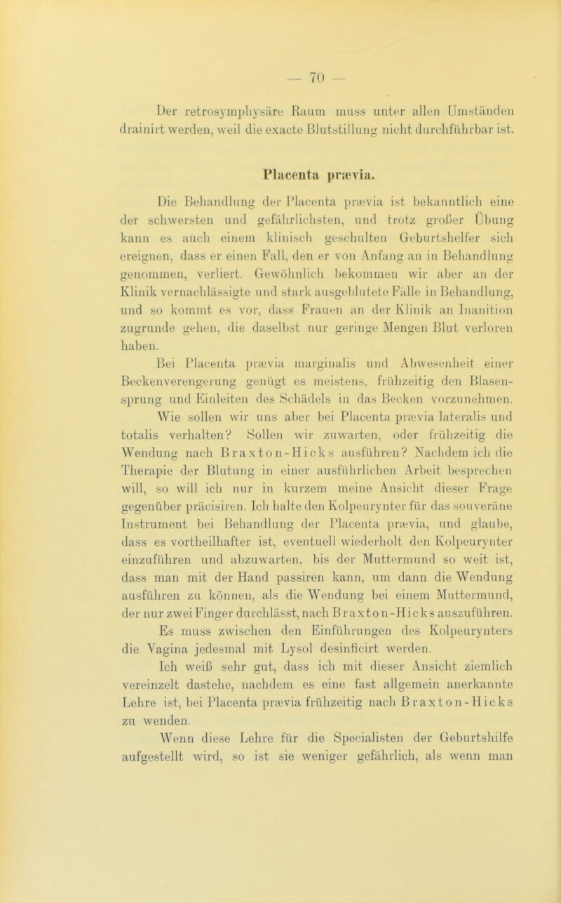 Der retrosymphysäre Raum muss unter allen Umständen tlrainirt werden, weil die exacte Blutstillung nicht durchführbar ist. Placenta prjevia. Die Behandlung der Placenta praivia ist bekanntlich eine der schwersten und gefahrlichsten, und trotz großer Übung kann es auch einem klinisch geschulten Geburtshelfer sich ereignen, dass er einen Fall, den er von Anfang an in Behandlung genommen, verliert. Gewöhnlich bekommen wir aber an der Klinik vernachlässigte und stark ausgeblutete Fälle in Behandlung, und so kommt es vor, dass Frauen an der Klinik «an Inanition zugrunde gehen, die daselbst nur geringe Mengen Blut verloren haben. Bei IMacenta pra;via marginalis und Abwesenheit einer Beckenverengerung genügt es meistens, frühzeitig den Blasen- sprung und Einleiten des Schädels in das Becken vorzunehmen. Wie .sollen wir uns aber bei Placenta praivia lateralis und totalis verhalten? Sollen wir zuwarten, oder frühzeitig die Wendung nach Brax ton-Hick « ausführen? Nachdem ich die Therapie der Blutung in einer ausführlichen Arbeit besprechen will, so will ich nur in kurzem meine Ansicht dieser Frage gegenüber präcisiren. Ich halte den Kolpeurynter für das souveräne Instrument bei Behandlung der Placenta pra;via, und glaube, dass es vortheilhafter ist, eventuell wiederholt den Kolpeurynter einzuführen und abzuwarten, bis der Muttermund so weit ist, dass man mit der Hand passiren kann, um dann die Wendung ausführen zu können, als die Wendung bei einem Muttermund, der nur zwei Finger durchlässt, nach B raxto n-Hicks auszuführen. Es muss zwischen den Einführungen des Kolpeurynters die Vagina jedesmal mit Lysol desinficirt werden. Ich weiß sehr gut, dass ich mit dieser Ansicht ziemlich vereinzelt dastehe, nachdem es eine fast allgemein anerkannte Lehre ist, bei Placenta praevia frühzeitig nach B r a x t o n - H i c k s zu wenden. Wenn diese Lehre für die Specialisten der Geburtshilfe aufgestellt wird, so ist sie weniger gefährlich, als wenn man