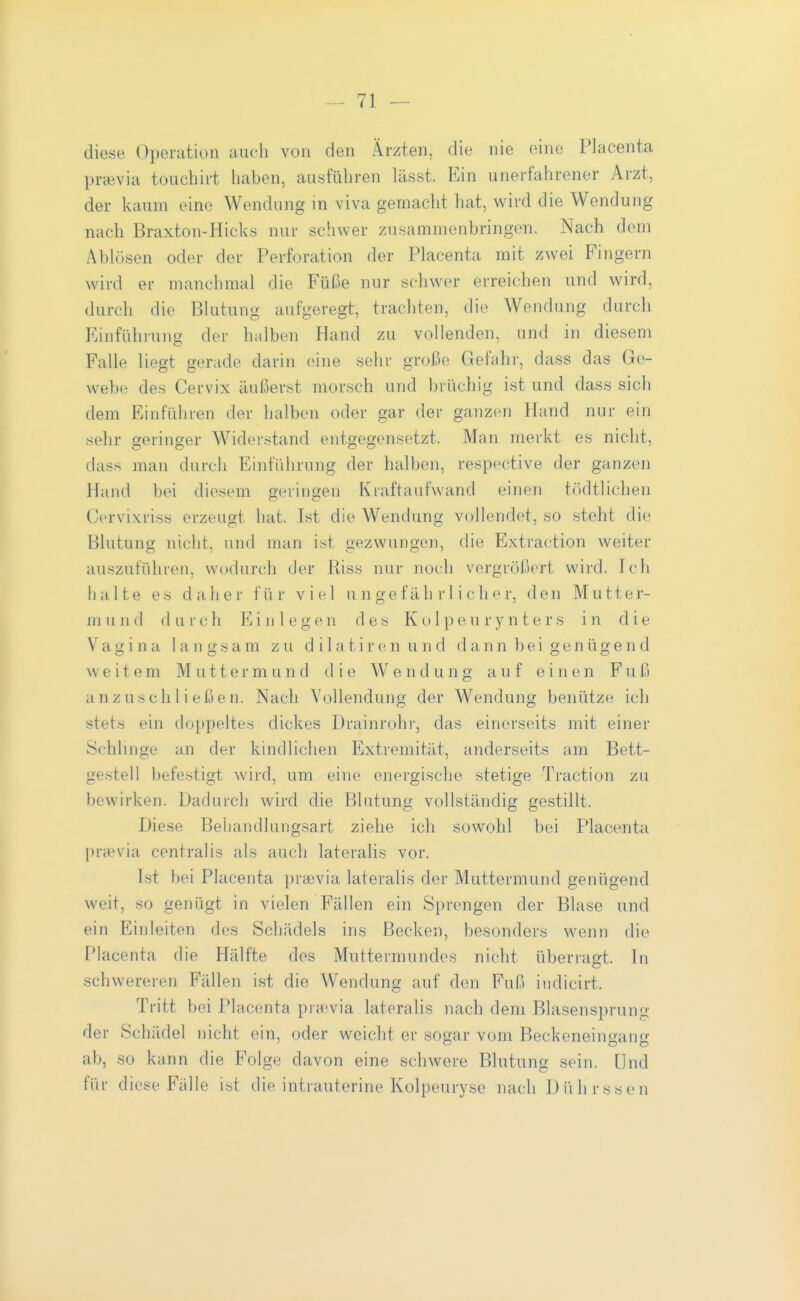diese Operation auch von den Ärzten, die nie eine Placenta praevia toiichirt haben, ausführen lässt. Ein unerfahrener Arzt, der kaum eine Wendung in viva gemacht hat, wird die Wendung nach Braxton-Hicks nur schwer zusammenbringen. Nach dem Abhkscn oder der Perforation der Placenta mit zwei Fingern wird er manchmal die B'üße nur schwer erreichen und wird, durch die Blutung aufgeregt, trachten, die Wendung durch Einführung der halben Hand zu vollenden, und in diesem Falle liegt gerade darin (Mue sehr große Gefahr, dass das Ge- webe des Cervix äußerst morsch und brüchig ist und dass sich dem Einführen der halben oder gar der ganzen Hand nur ein sehr geringer AViderstand entgegensetzt. Man merkt es nicht, dass man durch Einführung der halben, respective der ganzen Hand bei diesem geringen Kraftaufwand einen tödtlichen Cervixriss erzeugt hat. Ist die Wendung vollendet, so steht die Blutung nicht, und man ist gezwungen, die Extraction weiter auszuführen, wodurch der Riss nur noch vergrößert wird. Ich halte es daher für viel ungefährlicher, den Mutter- m und (l u r c h E i ii 1 e g c n des K o 1 p e u r y n t e r s in die Vagina langsam zu dilatircnund dann bei genügend \v e i t e m Muttermund die W e n d u n g a u f einen F u ß a n z u ,s c h Ii e ß e n. Nach Vollendung der Wendung benütze ich stets ein doj)peltes dickes Drainrohr, das einerseits mit einer Schlinge an der kindlichen Extremität, anderseits am Bett- gestell befestigt wird, um eine energische stetige Traction zu bewirken. Dadurch wird die Blutung vollständig gestillt. Diese Behandlungsart ziehe ich sowohl bei Placenta praevia centralis als auch lateralis vor. Ist bei Placenta })rcevia lateralis der Muttermund genügend weit, so genügt in vielen Fällen ein Sprengen der Blase und ein Einleiten des Schädels ins Becken, besonders wenn die Placenta die Hälfte des Muttermundes nicht überragt. In schwereren Fällen ist die Wendung auf den Fuß iiidicirt. Tritt bei Placenta pra'via lateralis nach dem Blasensprung der Schädel nicht ein, oder weicht er sogar vom Beckeneingang ab, so kann die Folge davon eine schwere Blutung sein. Und für d lese Fälle ist die intrauterine Kolpeurysc nach Dührssen