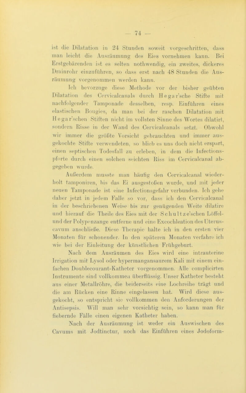 ist die Dilatation in 24 Stunden soweit vorgeschritten, dass man leicht die Ausräumung des Eies vornehmen kann. Bei Erstgel)ärenden ist es selten nothwendig, ein zweites, dickeres Drainrohr einzuführen, so dass erst nach 48 Stunden die Aus- räumung vorgenommen werden kann. Ich bevorzuge diese Methode vor der bisher geübten Dilatation des Cervicalcanals durch Hegar'sche Stifte mit nachfolgender lamponade desselben, resp. Einführen eines elastischen Bougies, da man bei der raschen Dilatation mit Hegar'.'^chen Stiften nicht im vollsten Sinne des Wortes dilatirf, sondern Ri.sse in der Wand des Cervicalcanals setzt. Obwohl wir immer die «irößte Vorsicht unbrauchten und immer aus- gekochte Stifte verwendeten, so ))lieb es uns doch nicht erspart, einen septischen Todesfall zu erleben, in dem die Infections- pfnrte durch einen solchen seichten Riss im Cervicalcanal ab- gegeben wurde. Außerdem musste man häufig den Cervicalcanal wieder- holt tamponiren, bis das Ei ausgestoßen wurde, und mit jeder neuen Tamponade ist eine Infectionsgefahr verbunden. Ich gehe daher jetzt in jedem Falle .so vor, dass ich den Cervicalcanal in der beschriebenen Weise bis zur genügenden Weite dilatire und hierauf die Theile des Eies mit der Schultze'schen Löffel- nnd der Polypenzange entferne und eine Excochleation desUterus- eavum anschließe. Diese Therapie halte ich in den ersten vier Monaten für schonender. In den späteren Monaten verfahre ich wie bei der Eiideitung der künstlichen Frühgeburt. Nach dem Ausräumen des Eies wird eine intrauterine Irrigation mit Lysol oder hypermangansaurem Kali mit einem ein- fachen Doublecourant-Katheter vorgenommen. Alle complicirten In.strumente sind vollkommen überflüssig. Unser Katheter besteht aus einer Metallröhre, die beiderseits eine Lochreihe trägt und die am Rücken eine Rinne eingelassen hat. Wird diese aus- gekocht, so entspricht sie vollkommen den Anforderungen der Antisepsis. Will man sehr vorsichtig sein, so kann man für fiebernde Fälle einen eigenen Katheter haben. Nach der Ausräumung ist weder ein Auswischen des Cavums mit Jodtinctur, noch das Einführen eines Jodoform-