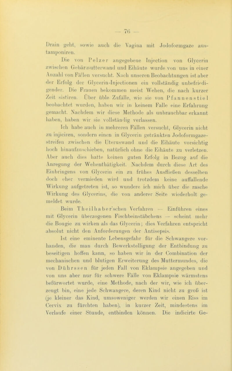 7() — Drain geht, .sowio auch die Vagina mit Jodoformgaze aiis- tamponireii. Die von Pelzer angegebene Injection von Glycerin zwischen Gebärinutterwand und Eihäute wurde von un.s in einer Anzahl von Fällen versucht. Nach unseren Beobachtungen ist aber der Erfolg der Glycerin-Injectionen ein vollständig unbefriedi- gender. Die Frauen bekommen meist Wehen, die nach kurzer Zeit sistiren. Über üble Zufälle, wie sie von Pfannen stiel beobachtet wurden, haben wir in keinem Falle eine Erfahrung gemacht. Nachdem wir diese Methode als unbrauchbar erkannt haben, haben wir sie vollständig verlassen. Ich habe auch in mehreren Fällen versucht, Glycerin nicht zu injiciren, sondern einen in Glycerin getränkten Jodoformgaze- streifen zwischen die Uteruswand und die Eihäute vorsichtig hoch hinaufzuschieben, natürlich ohne die Eihäute zu verletzen. Aber auch dies hatte keinen guten Erfolg in Bezug auf die Anregung der Wehenthätigkeit. Nachdem durch diese Art des Einbringens von Glycerin ein zu frühes Ausfließen desselben doch eher vermieden wird und trotzdem keine auffallende Wirkung aufgetreten i.st, so wundere ich mich über die rasche Wirkung des Glycerins, die von anderer Seite wiederholt ge- meldet wurde. Beim T h e i 1 Ii a b e r'schen Verfahren — Einführen eines mit Glycerin überzogenen Fischbeinstäbchens — scheint mehr die Bougie zu wirken als das Glycerin; dies Verfahren entspricht absolut nicht den Anforderungen der Antisepsis. Ist eine eminente Lebensgefahr für die Schwangere vor- handen, die man durch Bewerkstelligung der Entbindung zu beseitigen hoffen kann, so haben wir in der Combination der mechanischen und blutigen Erweiterung des Muttermundes, die von Dührssen für jeden Fall von Eklampsie angegeben und von uns aber nur für schwere Fälle von Eklampsie wärmstens befürwortet wurde, eine Methode, nach der wir, wie ich über- zeugt bin, eine jede Schwangere, deren Kind nicht zu groß ist (je kleiner das Kind, umsoweniger werden wir einen Riss im Cervix zu fürchten haben), in kurzer Zeit, minde.'^tens im Verlaufe einer Stunde, entbinden können. Die indicirte Ge-