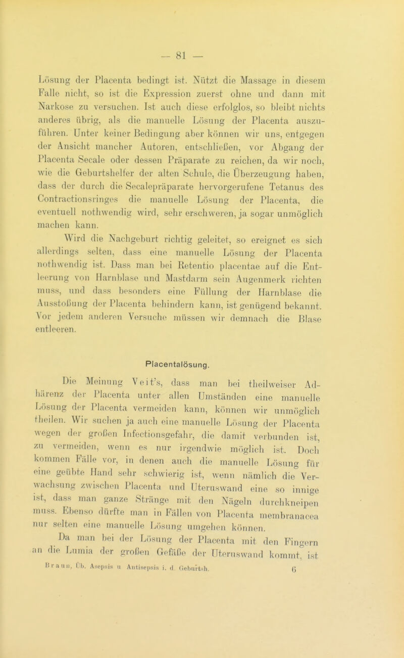 Lösung der Placenta bedingt ist. Nützt die Massage in diesem Falle nicht, so ist die Expression zuerst ohne und dann mit Narkose zu versuchen. Ist auch diese erfolglos, so bleibt nichts anderes übrig, als die manuelle Lösung der Placenta auszu- führen. Unter keiner Bedingung aber können wir uns, entgegen der Ansicht mancher Autoren, entschließen, vor Abgang der Placenta Seeale oder dessen Präparate zu reichen, da wir noch, wie die Geburtshelfer der alten Schule, die Überzeugung haben, dass der durch die Seealepräparate hervorgerufene Tetanus des Contractionsringes die manuelle Lösung der Placenta, die eventuell nothwendig wird, sehr erschweren, ja sogar unmöglich machen kann. Wird die Nachgeburt richtig geleitet, so ereignet es sich allerdings selten, dass eine manuelle Lösung der Placenta nothwendig ist. Dass man bei Retentio placentae auf die Ent- leerung von Harn})lase und Mastdairn sein Augenmerk richten muss, und dass besonders eine Füllung der Harnblase die Ausstoßung der Placenta behindern kann, ist genügend bekannt. Vor jedem anderen Versuche müssen wir demnach die Blase entleeren. Placentalösung. Die Meinung Veit's, dass man bei theilweiser Ad- härenz der Placenta unter allen Umständen eine manuelle Lösung der Placenta vermeiden kann, können wir unmöglich theilen. Wir suchen ja auch eine manuelle Lösung der Placenta wogen der großen Infectionsgefahr, die damit verbunden ist, zu vermeiden, wenn es nur irgendwie möglich ist. Doch' kommen Fälle vor, in denen auch die manuelle Lösung für eine geübte Hand sehr schwierig ist, wenn nämlich die Ver- wachsung zwischen Placenta und Uteruswand eine so innige ist, dass man ganze Stränge mit den Nägeln durchkneipen muss. Ebenso dürfte man in Fällen von Placenta membranacea nur selten eine manuelle Lösung umgehen können. Da man bei der Lösung der Placenta mit den Fingern an die Lumia der großen Gefäße der Uteruswand kommt^ ist Braun, Üb. Asep.sis n Antisepsis i. d. Oehnrtsh. (3