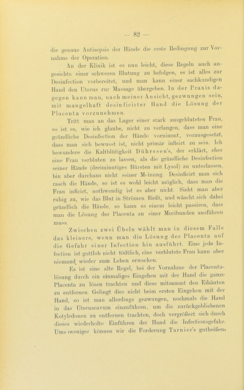 die genaue Antisepsis der Hände die erste Bedingung z.ur Vor- nahme der Operation. An der Klinik ist es nun leicht, diese Regehi auch an- gesichts einer schweren Bhitung zu hefolgen, es ist alles zur Desinfecti(ui vorbereitet, und man kann einer sachkundigen Hand den Uterus zur Massage übergehen. In der Praxis da- gegen kann man, nach meiner An sieht, gezwungen sein, mit mangelhaft desin ficirter Hand die Lösung der Placenta vorzunehmen. Tritt man an das Lager einer stark ausgebluteten Frau, s(i ist es, wie ich glaul)e, nicht zu verlangen, dass man eine gründliche Desinfection der Hände vornimmt, vorausgesetzt, dass man sich hewusst ist, nicht primilr inficirt zu sein. Ich bewundere die Kaltblütigkeit Dührssen's, der erklärt, eher eine Frau verbluten zu lassen, als die gründliche Desinfection seiner Hände (dreiminutiges Bürsten mit Lysol) zu unterlassen, bin aber durchaus nicht seiner Meinung. Desinficirt man sich rascb die Hände, so ist es wohl leicht m()glich, dass man die Frau inficirt, nothwendig ist es aber nicht. Sieht man aber ruhig zu, wie das Blut in Strömen fließt, und wäscht sich dabei gründlich die Hände, so kann es einem leicht passiren, dass man die Lösung der Placenta an einer Moribunden ausführen muss. Zwischen zwei Übeln wählt man in diesem Falle das kleinere, wenn man die Lösung der Placenta auf die Gefahr einer Infection hin ausführt. Eine jede In- fection ist gottlob nicht tödtUch, eine verblutete Frau kann aber niemand, wieder zum Leben erwecken. Es ist eine alte Regel, bei der Vornahme der Placenta- lösung durch ein einmaliges Eingehen mit der Hand die ganze Placenta zu lr)sen trachten und diese mitsammt den Eihäuten zu entfernen. Gelingt dies nicht beim ersten Eingehen mit der Hand, so ist man allerdings gezwungen, nochmals die Hand in das üteruscavum einzuführen, um die zurückgebliebenen Kotyledonen zu entfernen trachten, doch vergrößert sich durch dieses wiederholte Einführen der Hand die Infectionsgefahr. Ums)weniger können wir die Forderung Tarnier's gutheißen»
