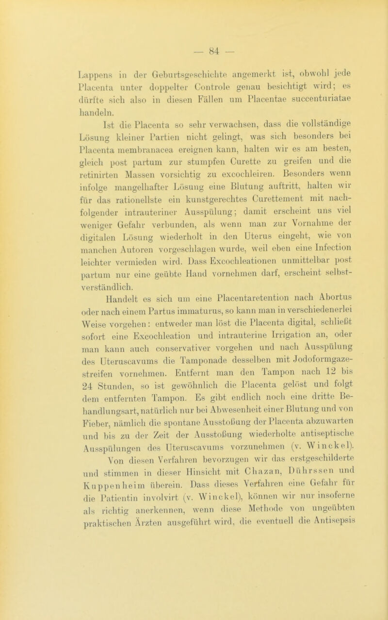 Lappens in der Geburtsgeschiclite angemerkt ist, obwohl jede Placenta unter doppelter Controle genau besichtigt wird; es dürfte sich also in diesen Fällen um Placentae succenturiatae handeln. Ist die Placenta so sehr verwachsen, dass die vollständige Lösung kleiner Partien nicht gelingt, was sich besonders bei Placenta membranacea ereignen kann, halten wir es am besten, gleich post partum zur stumpfen Curette zu greifen und die retinirten Massen vorsichtig zu excochleiren. Besonders wenn infolge mangelhafter Lösung eine Blutung auftritt, halten wir für das rationellste ein kunstgerechtes Curettement mit nach- folgender intrauteriner Ausspülung; damit erscheint uns viel weniger Gefahr verbunden, als wenn man zur Vornahme der digitalen Lösung wiederholt in den Uterus eingeht, wie von manchen Autoren vorgeschlagen wurde, weil eben eine Infection leichter vermieden wird. Uass Excochleationen unmittelbar post partum nur eine geübte Hand vornehmen darf, erscheint selbst- verständlich. Handelt es sich um eine Placentaretention nach Abortus oder nach einem Partus immaturus, so kann man in verschiedenerlei Weise vorgehen: entweder man löst die Placenta digital, schließt sofort eine Excochleation und intrauterine Irrigation an, oder man kann auch conservativer vorgehen und nach Ausspülung des Üteruscavums die Tamponade desselben mit Jodoformgaze- streifen vornehmen. Entfernt man den Tampon nach 12 bis 24 Stunden, so ist gewöhnlich die Placenta gehist und folgt dem entfernten Tampon. Es gibt endlich noch eine dritte Be- handlungsart, natürlich nur bei Abwesenheit einer Blutung und von Fieber, nämlich die spontane Ausstoßung der Placenta abzuwarten und bis zu der Zeit der Ausstoßung wiederholte antiseptische Ausspülungen des Üteruscavums vorzunehmen (v. Winckel). Von diesen Verfahren bevorzugen wir das erstgeschilderte und stimmen in dieser Hinsicht mit Chazan, Dührssen und Kuppenheim überein. Dass dieses Verfahren eine Gefahr für die Patientin involvirt (v. Winckel), können wir nur insoferne als richtig anerkennen, wenn diese Methode von ungeübten praktischen Ärzten ausgeführt wird, die eventuell die Antisepsis