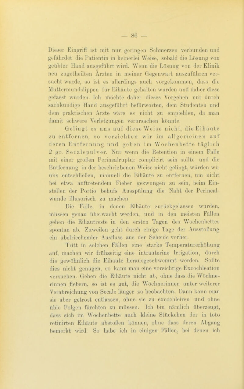 Dieser Eingriff ist mit nur geringen Schmerzen verbunden und gefährdet die Patientin in keinerlei Weise, sobald die Lösung von geübter Hand ausgeführt wird. Wenn die Lösung von der Klinik neu zugetlieilten Ärzten in meiner Gegenwart auszuführen ver- sucht wurde, so ist es allerdings auch vorgekommen, dass die Muttormundslippen für Eihäute gehalten wurden und daher diese gefasst wurden. Ich möchte daher dieses Vorgehen nur durch sachkundige Hand ausgeführt befürworten, dem Studenten und dem praktischen Arzte wäre es nicht zu empfehlen, da man damit schwere Verletzungen verursachen könnte. Gelingt es uns auf diese Weise nicht, die Eihäute zu entfernen, so verzichten wir im allgemeinen auf deren Entfernung und geben im Wochenbette täglich 2 gr. Seealepulver. Nur wenn die Retention in einem Falle mit einer großen Perinealruptur complicirt sein sollte und die Entfernung in der beschriebenen Weise nicht gelingt, würden wir uns entschließen, manuell die Eihäute zu entfernen, um nicht bei etwa auftretendem Fieber gezwungen zu sein, beim Ein- stellen der Portio behufs Ausspülung die Naht der Perineal- wunde illusorisch zu machen Die Fälle, in denen Eihäute zurückgelassen wurden, müssen genau überwacht werden, und in den meisten Fällen gehen die Eihautreste in den ersten Tagen des Wochenbettes spontan ab. Zuweilen geht durch einige Tage der Ausstoßung ein übelriechender Ausfluss aus der Scheide vorher. Tritt in solchen Fällen eine starke Temperaturerhöhung auf, machen wir frühzeitig eine intrauterine Irrigation, durch die gewöhnlich die Eihäute herausgeschwemmt werden. Sollte dies nicht genügen, so kann man eine vorsichtige Excochleation versuchen. Gehen die Eihäute nicht ab, ohne dass die Wöchne- rinnen fiebern, so ist es gut, die Wöchnerinnen unter weiterer Verabreichung von Seeale länger zu beobachten. Dann kann man sie aber getrost entlassen, ohne sie zu excochleiren und ohne üble Folgen fürchten zu müssen. Ich bin nämlich überzeugt, dass sich im Wochenbette auch kleine Stückchen der in toto retinirten Eihäute abstoßen können, ohne dass deren Abgang bemerkt wird. So habe ich in einigen Fällen, bei denen ich